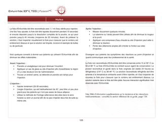 Enfuvirtide (EFV, T20) | FuzeonMC
123
Notes
La fiole d'Enfuvirtide doit être reconstituée avec 1,1 ml d'eau stérile pour injection.
Une fois l'eau ajoutée, la fiole doit être tapotée doucement pendant 10 secondes
et ensuite déposée jusqu'à la dissolution complète de la poudre, ce qui peut
prendre jusqu'à 45 minutes (moyenne de 20 minutes). Avant de prélever la
solution, il faut inspecter visuellement la fiole pour s'assurer que le contenu est
entièrement dissous et que la solution est limpide, incolore et exempte de bulles
ou de particule.
Voici quelques conseils à donner aux patients qui utilisent l’Enfuvirtide afin de
diminuer les effets indésirables :
Avant l’injection :
• Prendre un analgésique oral pour diminuer l’inconfort.
• Appliquer un sac de glace au site d’injection afin d’anesthésier la région
s’il y a des douleurs lors de l’administration.
• Trouver un endroit calme, se détendre et prendre son temps pour
l’injection.
L’injection :
• Injecter lentement (20-30 secondes).
• L’angle d’injection, qui est habituellement de 45°, peut être un peu plus
grand pour les patients qui n’ont pas assez de tissus adipeux.
• Utiliser la méthode de l’horloge (alternance des sites dans le sens
horaire) ou tenir un journal afin de ne pas s’injecter deux fois de suite au
même site.
Après l’injection :
• Masser doucement quelques minutes.
• La calamine ou l’aloès peuvent être utilisés afin de diminuer la rougeur
et le prurit.
• Appliquer une compresse d’eau chaude au site d’injection peut aider à
diminuer la réaction.
• Porter des vêtements amples afin d’éviter la friction aux sites
d’injection.
Enseigner aux patients les symptômes des réactions au point d'injection et
quand communiquer avec leur professionnel de la santé.
La fiole non reconstituée d'Enfuvirtide doit être conservée entre 15 et 30° C ou
59 et 86° F. La fiole d'Enfuvirtide ne contient aucun agent de conservation. Le
produit reconstitué et gardé dans la fiole originale est stable 24 heures au
réfrigérateur (2-8° C ou 36-46° F). La solution reconstituée réfrigérée doit être
amenée à la température ambiante avant d'être injectée, et il faut inspecter de
nouveau la fiole pour s'assurer que le contenu est entièrement dissous. La
solution restante dans la fiole doit être jetée. Aucune interaction significative n’est
observée avec l’Enfuvirtide.
Sites Web d’information supplémentaire sur la résistance et les interactions
médicamenteuses : consultez la section référence de ce guide, page 134.
 