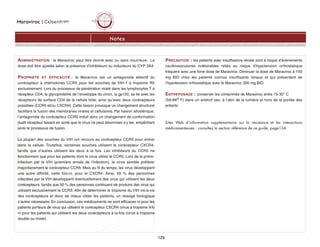 Maraviroc | CelsentriMC
129
Notes
ADMINISTRATION : le Maraviroc peut être donné avec ou sans nourriture. La
dose doit être ajustée selon la présence d’inhibiteurs ou inducteurs du CYP 3A4.
PROPRIÉTÉ ET ÉFFICACITÉ : le Maraviroc est un antagoniste sélectif du
corécepteur à chémokines CCR5 pour les souches de VIH-1 à tropisme R5
exclusivement. Lors du processus de pénétration virale dans les lymphocytes T à
récepteur CD4, la glycoprotéine de l’enveloppe du virion, la gp120, se lie avec les
récepteurs de surface CD4 de la cellule hôte, ainsi qu’avec deux corécepteurs
possibles (CCR5 et/ou CXCR4). Cette liaison provoque un changement structurel
facilitant la fusion des membranes virales et cellulaires. Par liaison allostérique,
l’antagoniste du corécepteur CCR5 induit donc un changement de conformation
dudit récepteur faisant en sorte que le virus ne peut désormais s’y lier, empêchant
ainsi le processus de fusion.
La plupart des souches du VIH ont recours au corécepteur CCR5 pour entrer
dans la cellule. Toutefois, certaines souches utilisent le corécepteur CXCR4,
tandis que d’autres utilisent les deux à la fois. Les inhibiteurs du CCR5 ne
fonctionnent que pour les patients dont le virus utilise le CCR5. Lors de la primo-
infection par le VIH (première année de l’infection), le virus semble préférer
majoritairement le corécepteur CCR5. Mais au fil du temps, les virus développent
une autre affinité, cette fois-ci, pour le CXCR4. Ainsi, 50 % des personnes
infectées par le VIH développent éventuellement des virus qui utilisent les deux
corécepteurs, tandis que 50 % des personnes continuent de produire des virus qui
utilisent exclusivement le CCR5. Afin de déterminer le tropisme du VIH vis-à-vis
des corécepteurs et donc de mieux cibler les patients, un dosage biologique
s’avère nécessaire. En conclusion, ces médicaments ne sont efficaces ni pour les
patients porteurs de virus qui utilisent le corécepteur CXCR4 (virus à tropisme X4)
ni pour les patients qui utilisent les deux corécepteurs à la fois (virus à tropisme
double ou mixte).
PRÉCAUTION : les patients avec insuffisance rénale sont à risque d’évènements
cardiovasculaires indésirables reliés au risque d’hypotension orthostatique
fréquent avec une forte dose de Maraviroc. Diminuer la dose de Maraviroc à 150
mg BID chez les patients connus insuffisants rénaux et qui présentent de
l’hypotension orthostatique avec le Maraviroc 300 mg BID.
ENTREPOSAGE : conserver les comprimés de Maraviroc entre 15-30° C
(59-86o F) dans un endroit sec, à l’abri de la lumière et hors de la portée des
enfants.
Sites Web d’information supplémentaire sur la résistance et les interactions
médicamenteuses : consultez la section référence de ce guide, page134.
 