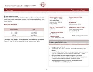 17
PharmacocinétiquePosologie
• Catégorie selon la FDA : B
• Transférée à ~ 50 % dans le placenta. Aucun effet tératogénique chez
l’animal.
• Des cas d’acidose lactique1 fatale ont été rapportés chez la femme enceinte
ayant pris la Didanosine en association avec la Stavudine. À éviter.
• La Didanosine est sécrétée dans le lait maternel chez les rats.
• Afin d’éviter la transmission du VIH après l’accouchement, l’allaitement
n’est pas recommandé chez la femme infectée par le VIH.
• Registre d’exposition aux antirétroviraux pendant la grossesse :
1 800 258-4263 ou www.APRegistry.com
Didanosine entérosoluble (ddI) | Videx ECMC
BIODISPONIBILITÉ ORALE
À jeun : 42 % pour l’adulte,
25 % chez l’enfant.
Avec nourriture : â 55 %
biodisponibilité
DEMI-VIE D’ÉLIMINATION (T ½)
1,5 heures
T ½ VIE INTRACELLULAIRE
25 - 40 heures
TRANSPORTEURS
Substrat : BCRP, MRP4,OAT1
LIAISON AUX PROTÉINES
< 5 %
ÉLIMINATION
Excrétion rénale : 50 %
PÉNÉTRATION DANS LE LCR*
Score de pénétration (selon
Letendre 2010) = 2
*LCR : liquide céphalorachidien
B. INSUFFISANCE HÉPATIQUE
Pas d'ajustement recommandé en présence d'une insuffisance hépatique modérée
(Child-Pugh B). Pas de donnée en présence d'une insuffisance hépatique grave
(Child Pugh C).
POSOLOGIE PÉDIATRIQUE
POIDS CORPOREL DOSE
20 à < 25 kg
25 à < 60 kg
> 60 kg
200 mg DIE
250 mg DIE
400 mg DIE
Les patients âgés de 6 à 18 ans peuvent avaler en toute sécurité les capsules.
Prendre le Videx EC 1,5 heures avant de manger ou deux heures après.
Grossesse et allaitement
 