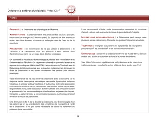 Didanosine entérosoluble (ddI) | Videx ECMC
19
PROPRIÉTÉ : la Didanosine est un analogue de l’Adénine.
ADMINISTRATION : la Didanosine doit être prise une fois par jour à jeun (1½
heure avant de manger ou 2 heures après). La capsule doit être avalée en
entier, sans être écrasée, ni ouverte ni mélangée avec de l’eau ou de la
nourriture.
PRÉCAUTIONS : on recommande de ne pas utiliser la Didanosine + le
Ténofovir + la Lamivudine chez les patients n’ayant jamais reçu
d’antirétroviraux car il y a un risque élevé d’échec virologique.
On a constaté un haut taux d’échec virologique précoce avec l'association de la
Didanosine et du Ténofovir. On a également observé un potentiel d'absence de
réponse immunologique (déclin des CD4). L’administration du Ténofovir avec la
Didanosine doit être entreprise avec précaution, notamment en diminuant la
dose de Didanosine et en suivant étroitement les patients (voir section
posologie).
Il est recommandé de ne pas utiliser la Didanosine avec la Stavudine car le
risque de toxicité (neuropathie périphérique, pancréatite, lipoatrophie, stéatose
hépatique et acidose lactique1) est élevé. Il faut surtout éviter cette association
chez la femme enceinte car on rapporte des cas sérieux, parfois même fatals,
de pancréatite. Ainsi, cette association doit être utilisée avec précaution durant
la grossesse et n’est recommandée que si les bénéfices surpassent les risques.
Conseiller au patient d'éviter la consommation excessive ou chronique d'alcool
en raison du risque de pancréatite.
Une diminution de 50 % de la dose de la Didanosine peut être envisagée chez
les patients qui ont eu une résolution des symptômes de neuropathie à l’arrêt
de la Didanosine. Il est par contre nécessaire de cesser le traitement en
présence d’une pancréatite.
Il est recommandé d'éviter toute consommation excessive ou chronique
d'alcool. L'alcool peut augmenter le risque de pancréatite et d'hépatite.
INTERACTIONS MÉDICAMENTEUSES : la Didanosine peut interagir avec
plusieurs autres médicaments. Consulter des guides d’interaction actualisés.
TOLÉRANCE : enseigner aux patients les symptômes de neuropathie
périphérique3, de pancréatite2 et de toxicité mitochondriale1.
ENTREPOSAGE : conserver la Didanosine entre 15-30 °C (59-86 °F), dans un
endroit sec, à l’abri de la lumière et hors de la portée des enfants.
Sites Web d’information supplémentaire sur la résistance et les interactions
médicamenteuses : consultez la section référence de ce guide, page 134.
Notes
 