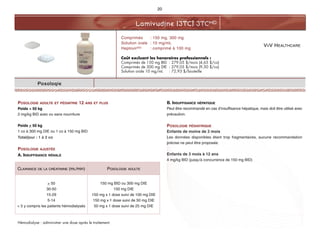 VIIV HEALTHCARE
Lamivudine (3TC) 3TCMD
20
Posologie
POSOLOGIE ADULTE ET PÉDIATRIE 12 ANS ET PLUS
Poids < 50 kg
2 mg/kg BID avec ou sans nourriture
Poids > 50 kg
1 co à 300 mg DIE ou 1 co à 150 mg BID
Total/jour : 1 à 2 co
POSOLOGIE AJUSTÉE
A. INSUFFISANCE RÉNALE
Hémodialyse : administrer une dose après le traitement.
B. INSUFFISANCE HÉPATIQUE
Peut être recommandé en cas d’insuffisance hépatique, mais doit être utilisé avec
précaution.
POSOLOGIE PÉDIATRIQUE
Enfants de moins de 3 mois
Les données disponibles étant trop fragmentaires, aucune recommandation
précise ne peut être proposée.
Enfants de 3 mois à 12 ans
4 mg/kg BID (jusqu'à concurrence de 150 mg BID)
Comprimés : 150 mg, 300 mg
Solution orale : 10 mg/mL
HeptovirMD : comprimé à 100 mg
Coût excluant les honoraires professionnels :
Comprimés de 150 mg BID : 279,05 $/mois (4,65 $/co)
Comprimés de 300 mg DIE : 279,05 $/mois (9,30 $/co)
Solution orale 10 mg/mL : 72,93 $/bouteille
CLAIRANCE DE LA CRÉATININE (mL/min) POSOLOGIE ADULTE
> 50
30-50
15-29
5-14
< 5 y compris les patients hémodialysés
150 mg BID ou 300 mg DIE
150 mg DIE
150 mg x 1 dose suivi de 100 mg DIE
150 mg x 1 dose suivi de 50 mg DIE
50 mg x 1 dose suivi de 25 mg DIE
 