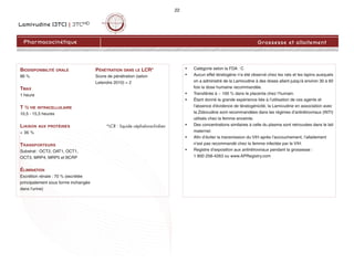 Lamivudine (3TC) | 3TCMD
22
Pharmacocinétique Grossesse et allaitement
• Catégorie selon la FDA : C
• Aucun effet tératogène n'a été observé chez les rats et les lapins auxquels
on a administré de la Lamivudine à des doses allant jusqu'à environ 30 à 60
fois la dose humaine recommandée.
• Transférée à ~ 100 % dans le placenta chez l’humain.
• Étant donné la grande expérience liée à l'utilisation de ces agents et
l'absence d'évidence de tératogénicité, la Lamivudine en association avec
la Zidovudine sont recommandées dans les régimes d’antirétroviraux (INTI)
utilisés chez la femme enceinte.
• Des concentrations similaires à celle du plasma sont retrouvées dans le lait
maternel.
• Afin d’éviter la transmission du VIH après l’accouchement, l’allaitement
n’est pas recommandé chez la femme infectée par le VIH.
• Registre d’exposition aux antirétroviraux pendant la grossesse :
1 800 258-4263 ou www.APRegistry.com
BIODISPONIBILITÉ ORALE
86 %
TMAX
1 heure
T ½ VIE INTRACELLULAIRE
10,5 - 15,5 heures
LIAISON AUX PROTÉINES
< 36 %
TRANSPORTEURS
Substrat : OCT2, OAT1, OCT1,
OCT3, MRP4, MRP5 et BCRP
ÉLIMINATION
Excrétion rénale : 70 % (excrétée
principalement sous forme inchangée
dans l'urine)
PÉNÉTRATION DANS LE LCR*
Score de pénétration (selon
Letendre 2010) = 2
*LCR : liquide céphalorachidien
 