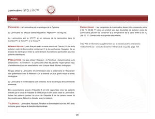 PROPRIÉTÉS : la Lamivudine est un analogue de la Cytosine.
La Lamivudine est efficace contre l'hépatite B : HeptovirMD 100 mg DIE.
La Lamivudine est le 3TCMD et on retrouve de la Lamivudine dans le
CombivirMD, le TrizivirMD et le KivexaTM .
ADMINISTRATION : peut être pris avec ou sans nourriture. Quinze (15) ml de la
solution orale de Lamivudine contiennent 3 g de saccharose. Suggérer de se
brosser les dents pour éviter la carie dentaire. Surveillance particulière pour les
patients diabétiques.
PRÉCAUTIONS : ne pas utiliser l’Abacavir + le Ténofovir + la Lamivudine ou la
Didanosine + le Ténofovir + la Lamivudine chez les patients n’ayant jamais reçu
d’antirétroviraux car ces associations sont à risque élevé d’échec virologique.
Ne pas utiliser la Lamivudine en combinaison avec la Didanosine et l’Atazanavir
non potentialisé avec le Ritonavir. On a observé un plus grand risque d’échec
virologique.
La Lamivudine et l’Emtricitabine sont similaires. Ils ne doivent pas être administrés
ensemble.
Des exacerbations graves d’hépatite B ont été rapportées chez les patients
infectés par le virus de l’hépatite B (VHB) et par le VIH ayant cessé la Lamivudine.
Aviser les patients porteur du virus de l’hépatite B de ne jamais cesser la
Lamivudine sans d’abord en discuter avec le médecin.
TOLÉRANCE : Lamivudine, Abacavir, Ténofovir et Emtricitabine sont les INTI avec
le moins grand risque de toxicité mitochondriale.
ENTREPOSAGE : les comprimés de Lamivudine doivent être conservés entre
2-30 °C (36-86 °F) dans un endroit sec. Les bouteilles de solution orale de
Lamivudine peuvent se conserver à la température de la pièce entre 2-25 °C
(36 -77 °F). Garder hors de la portée des enfants.
Sites Web d’information supplémentaire sur la résistance et les interactions
médicamenteuses : consultez la section référence de ce guide, page 134.
Lamivudine (3TC) | 3TCMD
Notes
23
 