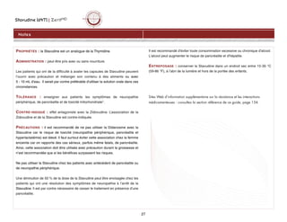 Stavudine (d4T) | ZeritMD
27
PROPRIÉTÉS : la Stavudine est un analogue de la Thymidine.
ADMINISTRATION : peut être pris avec ou sans nourriture.
Les patients qui ont de la difficulté à avaler les capsules de Stavudine peuvent
l’ouvrir avec précaution et mélanger son contenu à des aliments ou avec
5 - 10 mL d’eau. Il serait par contre préférable d'utiliser la solution orale dans ces
circonstances.
TOLÉRANCE : enseigner aux patients les symptômes de neuropathie
périphérique, de pancréatite et de toxicité mitochondriale1.
CONTRE-INDIQUÉ : effet antagoniste avec la Zidovudine. L’association de la
Zidovudine et de la Stavudine est contre-indiquée.
PRÉCAUTIONS : il est recommandé de ne pas utiliser la Didanosine avec la
Stavudine car le risque de toxicité (neuropathie périphérique, pancréatite et
hyperlactatémie) est élevé. Il faut surtout éviter cette association chez la femme
enceinte car on rapporte des cas sérieux, parfois même fatals, de pancréatite.
Ainsi, cette association doit être utilisée avec précaution durant la grossesse et
n’est recommandée que si les bénéfices surpassent les risques.
Ne pas utiliser la Stavudine chez les patients avec antécédent de pancréatite ou
de neuropathie périphérique.
Une diminution de 50 % de la dose de la Stavudine peut être envisagée chez les
patients qui ont une résolution des symptômes de neuropathie à l’arrêt de la
Stavudine. Il est par contre nécessaire de cesser le traitement en présence d’une
pancréatite.
Il est recommandé d'éviter toute consommation excessive ou chronique d'alcool.
L'alcool peut augmenter le risque de pancréatite et d'hépatite.
ENTREPOSAGE : conserver la Stavudine dans un endroit sec entre 15-30 °C
(59-86 °F), à l’abri de la lumière et hors de la portée des enfants.
Sites Web d’information supplémentaire sur la résistance et les interactions
médicamenteuses : consultez la section référence de ce guide, page 134.
Notes
 