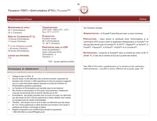 Voir Ténofovir (Viread).
ADMINISTRATION : le TruvadaTM peut être pris avec ou sans nourriture.
PRÉCAUTIONS : étant donné la similitude entre l’Emtricitabine et la
Lamivudine (3TC) et pour éviter la duplication thérapeutique, le TruvadaTM ne
doit pas être donné avec le CombivirMD, le 3TCMD, l’HeptovirMD, le TrizivirMD, le
VireadMD, l'HepseraMD, le KivexaMD, l'AtriplaMD et le CompleraMD.
ENTREPOSAGE : conserver le TruvadaMD dans un endroit sec entre 15-30 °C
(59-86 °F), à l’abri de la lumière et hors de la portée des enfants.
Sites Web d’information supplémentaire sur la résistance et les interactions
médicamenteuses : consultez la section référence de ce guide, page 134.
Ténofovir (TDF) + Emtricitabine (FTC) | TruvadaMD
Pharmacocinétique Notes
Grossesse et allaitement
• Catégorie selon la FDA : B
• Aucune étude n’a été effectuée chez la femme enceinte, cependant les
données chez l'humain (>1900 expositions) et chez les animaux suggèrent
qu'il n'y a pas d'anomalie majeure associée à la prise de Ténofovir ou
d'Emtricitabine pendant la grossesse.
• Le Ténofovir et l'Emtricitabine sont sécrétés dans le lait maternel.
• Afin d’éviter la transmission du VIH après l’accouchement, l’allaitement
n’est pas recommandé chez la femme infectée par le VIH.
• Emtricitabine : des études animales chez la souris et le lapin ont démontré
que des doses de 60 à 120 fois supérieures à celles utilisées chez l'adulte
ne causaient pas de toxicité embryofoetale.
• Ténofovir : des études chez le rat et le lapin ont démontré que des doses
de 14 à 19 fois supérieures à celles données aux humains n'ont causé ni
problème de fertilité ni dommage au foetus.
• Registre d’exposition aux antirétroviraux pendant la grossesse :
1 800 258-4263 ou www.APRegistry.com
BIODISPONIBILITÉ ORALE
92 % (Emtricitabine)
25 % (Ténofovir)
DEMI-VIE D’ÉLIMINATION (T ½)
10 heures (Emtricitabine)
17 heures (Ténofovir)
T ½ VIE INTRACELLULAIRE
> 50 heures (Ténofovir)
39 heures (Emtricitabine)
LIAISON AUX PROTÉINES
7 %
TRANSPORTEURS
BCRP, MATE, MRP4,OAT1, OAT3,
Pg-p, OCT1 et OCT2
ÉLIMINATION
Excrétion rénale :
86 % (Emtricitabine)
70 - 80 % (Ténofovir)
PÉNÉTRATION DANS LE LCR*
Score de pénétration
(selon Letrendre 2010)
Emtricitabine : 3
Ténofovir = 1
*LCR : liquide céphalorachidien
34
 