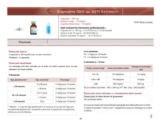 VIIV HEALTHCARE
Zidovudine (ZDV ou AZT) RétrovirMD
Posologie
POSOLOGIE ADULTE
3 capsules à 100 mg BID avec ou sans nourriture
Total/jour : 6 capsules
POSOLOGIE PÉDIATRIQUE
La posologie doit être calculée sur la base du poids corporel pour ne pas
dépasser les doses adultes.
Prématurés
0 à 6 semaines
Po : 4 mg/kg au 12 heures
IV : 1,5 mg/kg aux 6 heures
6 semaines à < 18 ans
Ou en surface corporelle : 180 à 240 mg /m2 BID (max : 300 mg BID)
POSOLOGIE POUR PRÉVENIR LA TRANSMISSION MÈRE–ENFANT
Doses pour la mère durant la grossesse
Voir posologie adulte.
Au cours du travail et de l’accouchement (posologie de la Zidovudine pour la mère) :
2 mg/kg IV pendant 1 heure, puis 1 mg/kg/heure jusqu’au clampage du cordon
ombilical.
Capsules : 100 mg
Solution orale : 10 mg/mL
Liquide intraveineux : 10 mg/mL
Coût excluant les honoraires professionnels :
Capsules de 3 x 100 mg : 315,99 $/mois (1,75 $/capsule)
Solution orale 10 mg/mL : 43,38 $/240 mL
Solution injectable 10 mg/mL : 16,17 $/20 mL
Âge gestationnel * Âge postnatal Posologie
< 29 SEMAINES
0 à 28 jours 2 mg/kg aux 12 heures
> 28 jours 3 mg/kg aux 12 heures
30 À 34 SEMAINES
0 à 14 jours 2 mg/kg aux 12 heures
> 14 jours 3 mg/kg aux 12 heures
> 35 SEMAINES Tous 4 mg/kg aux 12 heures
* Attention : il s’agit de l’âge gestationnel à la naissance et non pas de l’âge post-
conceptionnel (gestationnel + postnatal) comme dans la plupart des monogrammes
utilisés pour les anti-infectieux
35
Poids corporel (kg) Dose journalière totale
Dosage et posologie
BID
4 À < 9 24 mg/kg/jour 12 mg/kg
> 9 À < 30 18 mg/kg/jour 9 mg/kg
> 30 600 mg/jour 300 mg
 
