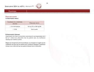 Zidovudine (ZDV ou AZT) | RétrovirMD
36
Posologie
POSOLOGIE AJUSTÉE
A. INSUFFISANCE RÉNALE
B. INSUFFISANCE HÉPATIQUE
Augmentation de 4 fois la concentration plasmatique et une augmentation de 2
fois la T 1/2vie de la Zidovudine chez les patients avec une insuffisance
hépatique de modérée à sévère.
Malgré ces changements pharmacocinétiques, la compagnie ne suggère pas de
modification de dose chez les patients avec insuffisance hépatique. L’expérience
clinique nous a démontré que ces patients toléraient bien la Zidovudine.
CLAIRANCE DE LA CRÉATININE
(mL/min)
POSOLOGIE ADULTE
< 15 et hémodialyse 100 mg TID ou 300 mg DIE
> 15 ML Dose usuelle
 