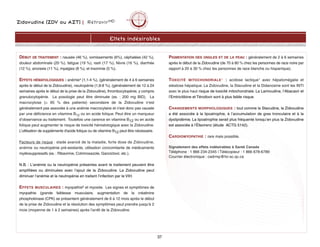 Zidovudine (ZDV ou AZT) | RétrovirMD
Effets indésirables
DÉBUT DE TRAITEMENT : nausée (46 %), vomissements (6%), céphalées (42 %),
douleur abdominale (20 %), fatigue (19 %), rash (17 %), fièvre (16 %), diarrhée
(12 %), anorexie (11 %), myalgies (8 %), et insomnie (5 %).
EFFETS HÉMATOLOGIQUES : anémie4 (1,1-4 %), (généralement de 4 à 6 semaines
après le début de la Zidovudine), neutropénie (1,8-8 %), (généralement de 12 à 24
semaines après le début de la prise de la Zidovudine), thrombocytopénie, y compris
granulocytopénie. La posologie peut être diminuée (ex. : 200 mg BID). La
macrocytose (@ 95 % des patients) secondaire de la Zidovudine n'est
généralement pas associée à une anémie macrocytaire et n'est donc pas causée
par une déficience en vitamine B12 ou en acide folique. Peut être un marqueur
d’observance au traitement. Toutefois une carence en vitamine B12 ou en acide
folique peut augmenter le risque de toxicité hématologique avec la Zidovudine.
L'utilisation de suppléments d'acide folique ou de vitamine B12 peut être nécessaire.
Facteurs de risque : stade avancé de la maladie, forte dose de Zidovudine,
anémie ou neutropénie pré-existante, utilisation concomitante de médicaments
myélosuppressifs (ex. : Ribavirine, Cotrimoxazole, Ganciclovir, etc.).
N.B. : L'anémie ou la neutropénie présentes avant le traitement peuvent être
amplifiées ou diminuées avec l’ajout de la Zidovudine. La Zidovudine peut
diminuer l’anémie et la neutropénie en traitant l’infection par le VIH.
EFFETS MUSCULAIRES : myopathie6 et myosite. Les signes et symptômes de
myopathie (grande faiblesse musculaire, augmentation de la créatinine
phosphokinase (CPK) se présentent généralement de 6 à 12 mois après le début
de la prise de Zidovudine et la résolution des symptômes peut prendre jusqu'à 2
mois (moyenne de 1 à 2 semaines) après l'arrêt de la Zidovudine.
PIGMENTATION DES ONGLES ET DE LA PEAU : généralement de 2 à 6 semaines
après le début de la Zidovudine (de 70 à 80 % chez les personnes de race noire par
rapport à 20 à 30 % chez les personnes de race blanche ou hispanique).
TOXICITÉ MITOCHONDRIALE1 : acidose lactique1 avec hépatomégalie et
stéatose hépatique. La Zidovudine, la Stavudine et la Didanosine sont les INTI
avec le plus haut risque de toxicité mitochondriale. La Lamivudine, l’Abacavir et
l’Emtricitibine et Ténofovir sont à plus faible risque.
CHANGEMENTS MORPHOLOGIQUES : tout comme la Stavudine, la Zidovudine
a été associée à la lipoatrophie, à l’accumulation de gras tronculaire et à la
dyslipidémie. La lipoatrophie serait plus fréquente lorsqu’en plus la Zidovudine
est associée à l’Éfavirenz (étude ACTG 5142).
CARDIOMYOPATHIE : rare mais possible.
Signalement des effets indésirables à Santé Canada
Téléphone : 1 866 234-2345 | Télécopieur : 1 866 678-6789
Courrier électronique : cadrmp@hc-sc.qc.ca
37
 
