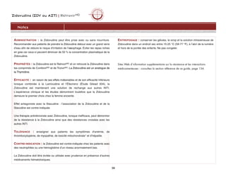 Zidovudine (ZDV ou AZT) | RétrovirMD
39
Notes
ADMINISTRATION : la Zidovudine peut être prise avec ou sans nourriture.
Recommander aux patients de prendre la Zidovudine debout avec un grand verre
d'eau afin de réduire le risque d'irritation de l'oesophage. Éviter les repas riches
en gras car ceux-ci peuvent diminuer de 50 % la concentration plasmatique de la
Zidovudine.
PROPRIÉTÉS : la Zidovudine est le RetrovirMD et on retrouve la Zidovudine dans
les comprimés de CombivirMD et de TrizivirMD. La Zidovudine est un analogue de
la Thymidine.
EFFICACITÉ : en raison de ses effets indésirables et de son efficacité inférieure
lorsque combinée à la Lamivudine et l’Éfavirenz (Étude Gilead 934), la
Zidovudine est maintenant une solution de rechange aux autres INTI.
L'expérience clinique et les études démontrent toutefois que la Zidovudine
demeure le premier choix chez la femme enceinte.
Effet antagoniste avec la Stavudine : l’association de la Zidovudine et de la
Stavudine est contre-indiquée.
Une thérapie antirétrovirale avec Zidovudine, lorsque inefficace, peut démontrer
de la résistance à la Zidovudine ainsi que des résistances croisées avec les
autres INTI.
TOLÉRANCE : enseigner aux patients les symptômes d'anémie, de
thrombocytopénie, de myopathie, de toxicité mitochondriale1 et d’hépatite.
CONTRE-INDICATION : la Zidovudine est contre-indiquée chez les patients avec
des neutrophiles ou une hémoglobine d’un niveau anormalement bas.
La Zidovudine doit être évitée ou utilisée avec prudence en présence d’autres
médicaments hématotoxiques.
ENTREPOSAGE : conserver les gélules, le sirop et la solution intraveineuse de
Zidovudine dans un endroit sec entre 15-25 °C (59-77 °F), à l’abri de la lumière
et hors de la portée des enfants. Ne pas congeler.
Sites Web d’information supplémentaire sur la résistance et les interactions
médicamenteuses : consultez la section référence de ce guide, page 134.
 