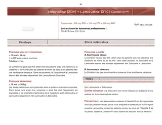 VIIV HEALTHCARE
Zidovudine (ZDV) + Lamivudine (3TC) CombivirMD
Posologie
POSOLOGIE ADULTE ET PÉDIATRIQUE
> 12 ans (> 50 kg)
1 co BID avec ou sans nourriture
Total/jour : 2 co
Le Combivir ne peut pas être utilisé chez les patients avec une clairance à la
créatinine < 50 mL/min chez les patients de moins de 50 kg et les patients avec
une insuffisance hépatique. Dans ces situations, la Zidovudine et la Lamivudine
devront être données séparément. Voir Lamivudine et Zidovudine.
POSOLOGIE PÉDIATRIQUE
< 12 ans (< 50 kg)
Les doses pédiatriques sont prescrites selon le poids ou la surface corporelle.
Étant donné qu’il s’agit d’un comprimé à dose fixe dont l’ajustement est
impossible, il est préférable d’administrer les 2 ingrédients actifs (Zidovudine et
Lamivudine) séparément. Voir Lamivudine et Zidovudine.
POSOLOGIE AJUSTÉE
A. INSUFFISANCE RÉNALE
Le Combivir ne peut pas être utilisé chez les patients avec une clairance à la
créatinine de moins de 50 mL/min. Dans cette situation, la Zidovudine et la
Lamivudine devront être données séparément. Voir Zidovudine et Lamivudine.
B. INSUFFISANCE HÉPATIQUE
Le Combivir n'est pas recommandé en présence d'une insuffisance hépatique.
Voir Lamivudine et Zidovudine.
CONTRE-INDICATION : la Zidovudine est contre-indiquée en présence d’une
anémie ou d’une neutropénie sévère.
PRÉCAUTIONS : des exacerbations sévères d’hépatite B ont été rapportées
chez les patients infectés par le virus d’hépatite B (VHB) et par le VIH ayant
cessé la Lamivudine. Aviser les patients porteur du virus de l’hépatite B de
ne jamais cesser le CombivirMD sans d’abord en discuter avec le médecin.
Comprimés : 300 mg ZDV + 150 mg 3TC + 300 mg ABC
Coût excluant les honoraires professionnels :
156,82 $/mois (2,61 $/co)
40
Effets indésirables
Notes
 