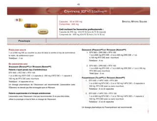 BRISTOL-MYERS SQUIBB
Éfavirenz (EFV) SustivaMD
43
Posologie
POSOLOGIE ADULTE
1 co à 600 mg DIE au coucher ou plus tôt dans la soirée si trop de somnolence
le matin, de préférence à jeun
Total/jour : 1 co
EN ASSOCIATION AVEC
ATAZANAVIR (REYATAZMD) ET RITONAVIR (NORVIRMD)
Patients n’ayant jamais reçu d’antirétroviraux
EFV 600 + ATZ 400 + RTV 100
1 co à 600 mg d’EFV DIE + 2 capsules à 200 mg d’ATZ DIE + 1 capsule à
100 mg de RTV DIE avec nourriture.
Total/jour : 4 capsules et co
Un dosage plasmatique de l’Atazanavir est recommandé. L’association avec
l’Éfavirenz ne devrait pas être envisagée sans le Ritonavir.
Patients expérimentés à la thérapie antirétrovirale
L’association avec l’Atazanavir n’est pas recommandée. Si ne peut être évitée,
utiliser la posologie ci-haut et faire un dosage de l’Atazanavir.
DARUNAVIR (PREZISTAMD) ET RITONAVIR (NORVIRMD)
1. EFV 600 + DRV 800 + RTV 100
1 co à 600 mg EFV DIE + 2 co à 400 mg DRV DIE + 1 co
à 100 mg RTV DIE avec nourriture
Total/jour : 4 co
2. EFV 600 + DRV 600 + RTV 100
1 co à 600 mg EFV DIE + 1 co à 600 mg DRV BID + 1 co à 100 mg
RTV BID avec nourriture.
Total /jour : 5 co
FOSAMPRÉNAVIR (TELZIRMD) ET RITONAVIR (NORVIRMD)
1. EFV 600 + f-APV 1400 + RTV 300
1 co à 600 mg EFV DIE + 2 co à 700 mg f-APV DIE + 3 capsules à
100 mg RTV DIE avec ou sans nourriture.
Total/jour : 6 co et capsules
2. EFV 600 + f-APV 700 + RTV 100
1 co à 600 mg EFV DIE + 1 co à 700 mg f-APV BID + 1 capsule à
100 mg RTV BID avec ou sans nourriture
Total/jour : 5 co et capsules
Un dosage plasmatique du Fosamprénavir est recommandé.
Capsules : 50 et 200 mg
Comprimés : 600 mg
Coût excluant les honoraires professionnels :
Capsules de 200 mg : 424,92 $/mois (4,72 $/capsule)
Comprimés de : 600 mg 424,92 $/mois (14,16 $/co)
 