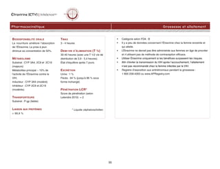 Étravirine (ETV) | IntelenceMC
Pharmacocinétique Grossesse et allaitement
BIODISPONIBILITÉ ORALE
La nourriture améliore l’absorption
de l’Étravirine. La prise à jeun
diminue sa concentration de 50%.
MÉTABOLISME
Substrat : CYP 3A4, 2C9 et 2C19
(majeurs)
Métabolites principal ~ 10% de
l'activité de l’Étravirine contre le
VIH.
Inducteur : CYP 3A4 (modéré)
Inhibiteur : CYP 2C9 et 2C19
(modérés)
TRANSPORTEURS
Substrat : P-gp (faible)
LIAISON AUX PROTÉINES
 99,9 %
TMAX
3 - 4 heures
DEMI-VIE D’ÉLIMINATION (T ½)
30-40 heures (avec une T 1/2 vie de
distribution de 3,9 - 5,4 heures).
État d’équilibre après 7 jours.
EXCRÉTION
Urine : 1 %
Fècès : 94 % (jusqu'à 86 % sous
forme inchangé)
PÉNÉTRATION LCR*
Score de pénétration (selon
Letendre 2010) = 2
* Liquide céphalorachidien
• Catégorie selon FDA : B
• Il y a peu de données concernant l’Étravirine chez la femme enceinte et
qui allaite.
• L’Étravirine ne devrait pas être administrée aux femmes en âge de procréer
et n’utilisant pas de méthode de contraception efficace.
• Utiliser Étravirine uniquement si les bénéfices surpassent les risques.
• Afin d’éviter la transmission du VIH après l’accouchement, l’allaitement
n’est pas recommandé chez la femme infectée par le VIH.
• Registre d’exposition aux antirétroviraux pendant la grossesse :
1 800 258-4263 ou www.APRegistry.com
55
 