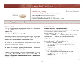 BOEHRINGER INGELHEIM
Névirapine (NVP) ViramuneMD
Posologie
POSOLOGIE ADULTE
1 co à 200 mg DIE pendant les 14 premiers jours suivi de 1 co à 200 mg BID ou
1 co à 400 mg DIE * avec ou sans nourriture
Total/jour : 2 co
* Névirapine 400 mg DIE à libération prolongée
Ne pas augmenter la dose de Névirapine si une éruption cutanée se présente au
cours des 14 premiers jours de traitement. Continuer la dose à 200 mg/jour
jusqu'à ce que la réaction disparaisse mais pas plus de 28 jours.
Les patients qui ont cessé la Névirapine pendant plus de 7 jours doivent
reprendre la Névirapine à dose graduelle.
Les patients qui ont cessé la Névirapine pendant moins de 7 jours pourront
poursuivre avec la même dose (200 mg BID).
Il est contre-indiqué d’initier un traitement à la Névirapine chez les femmes
ayant des CD4  250 cells/mm3 ou chez les hommes ayant des CD4  400
cells/mm3. On observe un risque important de réaction d’hypersensibilité
chez cette population.
EN ASSOCIATION AVEC
ATAZANAVIR (REYATAZMD) ET RITONAVIR (NORVIRMD)
Association non recommandée. Si ne peut être évitée, utiliser la posologie
suivante et effectuer un dosage de l’Atazanavir.
NVP 200-400 + ATZ 400 + RTV 100
1 co à 200 mg NVP BID (ou 2 co à 200 mg DIE) + 2 capsules à
200 mg ATZ DIE + 1 co à 100 mg RTV DIE avec nourriture.
Total/jour : 5 co et caps
DARUNAVIR (PREZISTAMD) ET RITONAVIR (NORVIRMD)
1. NVP 200 + DRV 600 + RTV 100
1 co à 200 mg NVP BID + 1 co à 600 mg DRV BID + 1 co à
100 mg RTV BID
Total/jour : 6 co
2. NVP 400 + DRV 800 + RTV 100
1 co à 200 mg NVP BID (ou 2 co à 200 mg DIE) + 2 co à
400 mg DRV DIE + 1 co à 100 mg RTV DIE
Total/jour : 5 co
Comprimés : 200 et 400 mg
Solution orale : 10 mg/mL (Programme d’accès spécial)
Coût excluant les honoraires professionnels :
Comprimés de 200 mg : 294,90 $/mois (4,92 $/co)
Comprimés à libération prolongée de 400 mg : 74,00 $/mois (2,47/co)
57
 