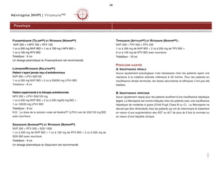 Névirapine (NVP) | ViramuneMD
FOSAMPRÉNAVIR (TELZIRMD) ET RITONAVIR (NORVIRMD)
NVP 200 + f-APV 700 + RTV 100
1 co à 200 mg NVP BID + 1 co à 700 mg f-APV BID +
1 co à 100 mg RTV BID
Total/jour : 6 co
Un dosage plasmatique du Fosamprénavir est recommandé.
LOPINAVIR/RITONAVIR (KALETRAMD)
Patient n’ayant jamais reçu d’antirétroviraux
NVP 200 + LPV/r 400/100
1 co à 200 mg NVP BID + 2 co à 200/50 mg LPV/r BID
Total/jour : 6 co
Patient expérimenté à la thérapie antirétrovirale
NPV 200 + LPV/r 500/125 mg
1 co à 200 mg NVP BID + 2 co à 200 mg/50 mg BID +
1 co 100/25 mg LPV/r BID
Total/jour : 8 co
N.B. : La dose de la solution orale de KaletraMD (LPV/r) est de 533/133 mg BID
avec nourriture.
SAQUINAVIR (INVIRASEMD) ET RITONAVIR (NORVIRMD)
NVP 200 + RTV 200 + SQV 1000
1 co à 200 mg de NVP BID + 1 co à 100 mg de RTV BID + 2 co à 500 mg de
SQV BID avec nourriture
Total/jour : 8 co
Un dosage plasmatique du Saquinavir est recommandé.
TIPRANAVIR (APTIVUSMD) ET RITONAVIR (NORVIRMD) :
NVP 200 + TPV 500 + RTV 200
1 co à 200 mg de NVP BID + 2 co à 250 mg de TPV BID +
2 co à 100 mg de RTV BID avec nourriture.
Total/jour : 10 co
POSOLOGIE AJUSTÉE
A. INSUFFISANCE RÉNALE
Aucun ajustement posologique n’est nécessaire chez les patients ayant une
clairance à la créatine estimée inférieure à 20 ml/min. Pour les patients en
insuffisance rénale terminale, les doses sécuritaires et efficaces n’ont pas été
établies.
B. INSUFFISANCE HÉPATIQUE
Aucun ajustement requis pour les patients souffrant d’une insuffisance hépatique
légère. La Névirapine est contre-indiquée chez les patients avec une insuffisance
hépatique de modérée à grave (Child Pugh Class B ou C). La Névirapine ne
devrait pas être réintroduite chez les patients qui ont dû interrompre le traitement
en raison d’une augmentation des AST ou ALT de plus de 5 fois la normale ou
en raison d’une hépatite clinique.
Posologie
58
 