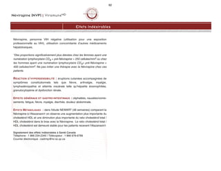 Névirapine (NVP) | ViramuneMD
62
Névirapine, personne VIH négative (utilisation pour une exposition
professionnelle au VIH), utilisation concomitante d’autres médicaments
hépatotoxiques.
*Des proportions significativement plus élevées chez les femmes ayant une
numération lymphocytaire CD4 + pré-Névirapine  250 cellules/mm3 ou chez
les hommes ayant une numération lymphocytaire CD4+ pré-Névirapine 
400 cellules/mm3. Ne pas initier une thérapie avec la Névirapine chez ces
patients.
RÉACTION D’HYPERSENSIBILITÉ : éruptions cutanées accompagnées de
symptômes constitutionnels tels que fièvre, arthralgie, myalgie,
lymphadénopathie et atteinte viscérale telle qu’hépatite éosinophiliée,
granulocytopénie et dysfonction rénale.
EFFETS GÉNÉRAUX ET GASTRO-INTESTINAUX : céphalées, nausées/vomis-
sements, fatigue, fièvre, myalgie, diarrhée, douleur abdominale.
EFFETS MÉTABOLIQUES : dans l'étude NEWART (48 semaines) comparant la
Névirapine à l'Atazanavir/r on observe une augmentation plus importante du
cholestérol HDL et une diminution plus importante du ratio cholestérol total /
HDL cholestérol dans le bras avec la Névirapine. Le ratio cholestérol total /
HDL cholestérol est demeuré stable pour les patients recevant l'Atazanavir/r.
Signalement des effets indésirables à Santé Canada
Téléphone : 1 866 234-2345 | Télécopieur : 1 866 678-6789
Courrier électronique : cadrmp@hc-sc.qc.ca
Effets Indésirables
 