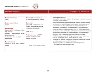 Névirapine (NVP) | ViramuneMD
Pharmacocinétique Grossesse et allaitement
63
• Catégorie selon la FDA : B
• Des résultats préliminaires tendent à démontrer que la Névirapine traverse
le placenta et le lait maternel.
• La pharmacocinétique de la Névirapine chez la femme enceinte n’est pas
significativement modifiée. La dose recommandée reste donc la même.
• Il est à noter qu’au début du traitement, les femmes enceintes et les
femmes dont la numération CD4+ est supérieure à 250 cellules/mm3
courent un risque considérablement plus élevé (12 fois) d’hépatotoxicité,
laquelle s’est avérée mortelle dans certains cas. Ces femmes ne devraient
pas recevoir la Névirapine. Par contre, les femmes qui recevaient déjà la
Névirapine avant la grossesse ne semblent pas courir ce risque.
• Afin d’éviter la transmission du VIH après l’accouchement, l’allaitement
n’est pas recommandé chez la femme infectée par le VIH.
• Demander aux patientes enceintes ou qui désirent le devenir de consulter
un médecin si elles prennent de la Névirapine.
• Registre d’exposition aux antirétroviraux pendant la grossesse :
1 800 258-4263 ou www.APRegistry.com
BIODISPONIBILITÉ ORALE
 90%
LIAISON AUX PROTÉINES
50-60%
MÉTABOLISME
Substrat du CYP3A4 (majeur) et 2D6,
2B6 (mineurs)
Inducteur : 3A4 (puissants) et 2B6
(potentiellement)
La Névirapine induit son propre
métabolisme.
TRANSPORTEURS
Inhibiteurs : BCRP, MRP1 et MRP2
(faibles)
DEMI-VIE D’ÉLIMINATION (T ½)
25-30 heures après doses multiples
ÉLIMINATION
Urine : 81 %, principalement sous
forme de métabolites, et moins de
3 % sous forme inchangée
Fèces : 10 %
PÉNÉTRATION DANS LE LCR*
Score de pénétration (selon
Letendre 2010) = 4
*LCR : liquide céphalorachidien
 