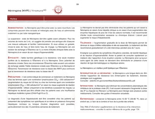 Névirapine (NVP) | ViramuneMD
64
Notes
ADMINISTRATION : la Névirapine peut être prise avec ou sans nourriture. Les
comprimés peuvent être écrasés et mélangés avec de l'eau et administrés
oralement ou par tube nasogastrique.
La suspension orale de Névirapine doit être agitée avant utilisation. Pour les
volumes de moins de 5 mL, on suggère de prendre une seringue afin d'assurer
une mesure adéquate et faciliter l'administration. Si vous utilisez un gobelet,
rincez-le avec de l'eau et faire boire l'eau de rinçage. La Névirapine est une
solution de rechange à l’Éfavirenz car il y a moins d’études cliniques faites avec la
Névirapine et en raison de son risque d’hypersensibilité.
ÉFFICACITÉ : faible barrière génétique à la résistance. Une seule mutation
confère de la résistance à l’Éfavirenz et à la Névirapine. Donc potentiel de
résistance croisée. Dans ces circonstances l'Étravirine reste souvent une solution
de rechange valable. Faible résistance croisée avec l'Éfavirenz ou la Névirapine et
l'Étravirine. Transmission de résistance avec la classe des INNTI plus commune
que la transmission de résistance avec la classe des IP.
PRÉCAUTIONS : il est contre-indiqué de commencer un traitement à la Névirapine
chez les femmes ayant une numération lymphocytaire CD4  250 cellules/mm3
(augmentation du risque de 9,8 fois) ou chez les hommes ayant une numération
lymphocytaire CD4+  400 cellules/mm3 en raison du risque augmenté de réaction
d’hypersensibilité. Utiliser uniquement si les bénéfices surpassent les risques. La
Névirapine ne devrait pas être utilisée chez les patients avec une insuffisance
hépatique modérée à grave (Child-Pugh B ou C).
Le diagnostic d’une hépatotoxicité doit être considéré chez les patients qui
présentent des symptômes non spécifiques et ce même en présence d’enzymes
hépatiques normaux ou lorsque d’autres diagnostics sont possibles,
particulièrement lors des 12 premières semaines de traitement.
La Névirapine ne devrait pas être réintroduite chez les patients qui ont cessé la
Névirapine en raison d'une hépatite clinique ou en raison d'une augmentation des
enzymes hépatiques de plus de 5 fois les valeurs normales. Il est recommandé
d'éviter toute consommation excessive ou chronique d'alcool. L'alcool peut
augmenter le risque d'hépatotoxicité.
TOLÉRANCE : l’augmentation graduelle de la dose de Névirapine permet de
diminuer le risque d’effets indésirables et elle est essentielle. Le traitement doit être
recommencé graduellement s’il a été interrompu pendant plus de 7 jours.
Enseigner aux patients les symptômes d'éruptions cutanées, de toxicité hépatique
et de réaction d’hypersensibilité. Aviser le patient de consulter rapidement un
médecin dès l’apparition d’une éruption cutanée. La Névirapine ainsi qu’aucun
autre agent de cette classe ne devraient être réintroduits en présence d’une
réaction de type dermatologique ou hépatique sévère.
La Névirapine a un meilleur profil lipidique que l’Éfavirenz.
INTERRUPTION DE LA NÉVIRAPINE : la Névirapine a une longue demi-vie. Afin
d'éviter l'apparition de résistance lors d'interruption de traitement, diverses
stratégies sont suggérées.
Consulter : aidsinfo.nih.gov/contentfiles/AdultandAdolescentGL.pdf
INTERACTIONS : la Névirapine peut diminuer les concentrations plasmatiques des
inhibiteurs de la protéase virale (IP). Il est souvent nécessaire d’augmenter la dose
des IP ou d’ajouter du Ritonavir. La Névirapine peut interagir avec plusieurs autres
médicaments. Consulter des guides d’interaction actualisés.
ENTREPOSAGE : conserver la Névirapine entre 15-30 °C (59-86 °F), dans un
endroit sec, à l’abri de la lumière et hors de la portée des enfants.
Sites Web d’information supplémentaire sur la résistance et les interactions
médicamenteuses : consultez la section référence de ce guide, page 134.
 