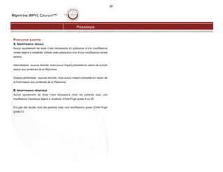 Rilpivirine (RPV), EdurantMD
66
POSOLOGIE AJUSTÉE
A. INSUFFISANCE RÉNALE
Aucun ajustement de dose n’est nécessaire en présence d’une insuffisance
rénale légère à modérée. Utiliser avec précaution lors d’une insuffisance rénale
sévère.
Hémodialyse : aucune donnée, mais aucun impact prévisible en raison de la forte
liaison aux protéines de la Rilpivirine.
Dialyse péritonéale : aucune donnée, mais aucun impact prévisible en raison de
la forte liaison aux protéines de la Rilpivirine.
B. INSUFFISANCE HÉPATIQUE
Aucun ajustement de dose n’est nécessaire chez les patients avec une
insuffisance hépatique légère à modérée (Child-Pugh grade A ou B).
N’a pas été étudié chez les patients avec une insuffisance grave (Child-Pugh
grade C).
Posologie
 