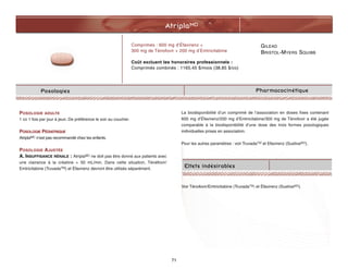 GILEAD
BRISTOL-MYERS SQUIBB
AtriplaMD
71
Posologies
Comprimés : 600 mg d’Éfavirenz +
300 mg de Ténofovir + 200 mg d’Emtricitabine
Coût excluant les honoraires professionnels :
Comprimés combinés : 1165,45 $/mois (38,85 $/co)
Pharmacocinétique
POSOLOGIE ADULTE
1 co 1 fois par jour à jeun. De préférence le soir au coucher.
POSOLOGIE PÉDIATRIQUE
AtriplaMC n’est pas recommandé chez les enfants.
POSOLOGIE AJUSTÉE
A. INSUFFISANCE RÉNALE : AtriplaMC ne doit pas être donné aux patients avec
une clairance à la créatine  50 mL/min. Dans cette situation, Ténéfovir/
Emtricitabine (TruvadaTM) et Éfavirenz devront être utilisés séparément.
La biodisponibilité d’un comprimé de l’association en doses fixes contenant
600 mg d’Éfavirenz/200 mg d’Emtricitabine/300 mg de Ténofovir a été jugée
comparable à la biodisponibilité d’une dose des trois formes posologiques
individuelles prises en association.
Pour les autres paramètres : voir TruvadaTM et Efavirenz (SustivaMD).
Voir Ténofovir/Emtricitabine (TruvadaTM) et Éfavirenz (SustivaMD).
Effets indésirables
 