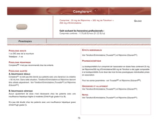 GILEAD
CompleraMC
73
Posologies
POSOLOGIE ADULTE
1 co DIE avec de la nourriture
Total/jour : 1 co
POSOLOGIE PÉDIATRIQUE
CompleraMC n’est pas recommandé chez les enfants.
POSOLOGIE AJUSTÉE
A. INSUFFISANCE RÉNALE
CompleraMC ne doit pas être donné aux patients avec une clairance à la créatine
 50 mL/min. Dans cette situation, Ténéfovir/Emtricitabine et Rilpivirine devront
être utilisés séparément. Voir Ténéfovir/Emtricitabine (TruvadaMD) et Rilpivirine
(EdurantMD)
B. INSUFFISANCE HÉPATIQUE
Aucun ajustement de dose n’est nécessaire chez les patients avec une
insuffisance hépatique légère à modérée (Child-Pugh grade A ou B).
N’a pas été étudié chez les patients avec une insuffisance hépatique grave
(Child-Pugh grade C).
Comprimé : 25 mg de Rilpivirine + 300 mg de Ténofovir +
200 mg d’Emtricitabine
Coût excluant les honoraires professionnels :
Comprimés combinés : 1176,68 $/mois (31,22 $/co)
EFFETS INDÉSIRABLES
Voir Ténofovir/Emtricitabine (TruvadaMD) et Rilpivirine (EdurantMD).
PHARMACOCINÉTIQUE
La biodisponibilité d’un comprimé de l’association en doses fixes contenant 25 mg
de Rilpivirine/200 mg d’Emtricitabine/300 mg de Ténofovir a été jugée comparable
à la biodisponibilité d’une dose des trois formes posologiques individuelles prises
en association.
Pour les autres paramètres : voir TruvadaMC et Rilpivirine (EdurantMD).
GROSSESSE ET ALLAITEMENT
Voir Ténofovir/Emtricitabine (TruvadaMD) et Rilpivirine (EdurantMD).
NOTES
Voir Ténofovir/Emtricitabine (TruvadaMD) et Rilpivirine (EdurantMD).
 
