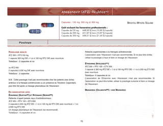 Atazanavir (ATZ) ReyatazMD
75
Posologie
POSOLOGIE ADULTE
ATZ 300 + RTV100 mg
1 capsule 300 mg DIE +1 co à 100 mg RTV DIE avec nourriture.
Total/jour : 2 capsules et co
ou ATZ 400
2 capsules à 200 mg DIE avec nourriture.
Total/jour : 2 capsules
N.B. : Cette posologie n’est pas recommandée chez les patients avec échec
antérieur à la thérapie antirétrovirale ou en présence du Ténofovir. Cependant,
peut être fait après un dosage plasmatique de l’Atazanavir.
EN ASSOCIATION AVEC
ÉFAVIRENZ (SUSTIVAMD) ET RITONAVIR (NORVIRMD)
Patients n’ayant jamais reçu d’antirétroviraux :
ATZ 400 + RTV 100 + EFV 600
2 capsules à 200 mg ATZ DIE + 1 co à 100 mg de RTV DIE avec nourriture + 1 co
à 600 mg EFV DIE
Un dosage plasmatique de l’Atazanavir est recommandé.
Total/jour : 4 capsules et co
Patients expérimentés à la thérapie antirétrovirale
L’association avec l’Atazanavir n’est pas recommandée. Si ne peut être évitée,
utiliser la posologie ci-haut et faire un dosage de l’Atazanavir.
ÉTRAVIRINE (INTELENCEMD)
ATZ 300 + RTV 100 + ETV 200
1 capsule à 300 mg ATZ DIE + 1 co à 100 mg RTV DIE + 1 co à 200 mg ETV BID
avec nourriture.
Total/jour: 4 capsules et co
L'association de l'Étravirine avec l'Atazanavir n'est pas recommandée. Si
l'association ne peut être évitée, utiliser la posologie suivante et faire un dosage
de l'Atazanavir.
MARAVIROC (CELSENTRIMD) : VOIR MARAVIROC
Capsules : 150 mg, 200 mg et 300 mg
Coût excluant les honoraires professionnels :
Capusles de150 mg : 648,00 $/mois (10,80 $/capsule)
Capusles de 200 mg : 651,87 $/mois (10,87 $/capsule)
Capusles de 300 mg : 648,01 $/mois (21,60 $/capsule)
BRISTOL-MYERS SQUIBB
 