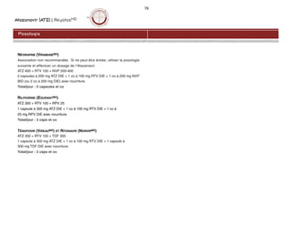 Atazanavir (ATZ) | ReyatazMD
76
NÉVIRAPINE (VIRAMUNEMD)
Association non recommandée. Si ne peut être évitée, utiliser la posologie
suivante et effectuer un dosage de l’Atazanavir.
ATZ 400 + RTV 100 + NVP 200-400
2 capsules à 200 mg ATZ DIE + 1 co à 100 mg RTV DIE + 1 co à 200 mg NVP
BID (ou 2 co à 200 mg DIE) avec nourriture.
Total/jour : 5 capsules et co
RILPIVIRINE (EDURANTMD)
ATZ 300 + RTV 100 + RPV 25
1 capsule à 300 mg ATZ DIE + 1 co à 100 mg RTV DIE + 1 co à
25 mg RPV DIE avec nourriture.
Total/jour : 3 caps et co
TÉNOFOVIR (VIREADMD) ET RITONAVIR (NORVIRMD)
ATZ 300 + RTV 100 + TDF 300
1 capsule à 300 mg ATZ DIE + 1 co à 100 mg RTV DIE + 1 capsule à
300 mg TDF DIE avec nourriture.
Total/jour : 3 caps et co
Posologie
 