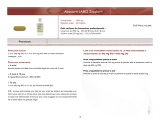VIIV HEALTHCARE
Abacavir (ABC) ZiagenMD
9
Posologie
POSOLOGIE ADULTE
2 co à 300 mg DIE ou 1 co à 300 mg BID avec ou sans nourriture
Total/jour : 2 co
POSOLOGIE PÉDIATRIQUE
< 3 mois
Aucune étude contrôlée chez les bébés âgés de moins de 3 mois.
> 3 mois à 12 ans
8 mg/kg BID (maximum : 300 mg BID)
> 12 ans
1 co à 300 mg BID ou 15 mL de solution buvable BID
N.B. : la dose administrée une fois par jour chez les enfants est associée à un
Cmin plus petit et un Cmax deux fois plus élevés que celui observée lorsque
la dose est administrée 2 fois par jour. Ceci suggère la non proportionnalité
de la dose dans ce groupe d’âge.
LORS D'UN CHANGEMENT POSOLOGIQUE DE LA PRISE BIQUOTIDIENNE À
UNIQUOTIDIENNE DE 300 mg BID À 600 mg DIE
Prise uniquotidienne prévue le matin
Prendre la dernière dose de 300 mg le soir et prendre dès le lendemain matin la
dose de 600 mg DIE.
Prise uniquotidienne prévue le soir
Prendre la dose de 300 mg le matin et prendre en soirée la dose de 600 mg.
Comprimés : 300 mg
Solution orale : 20 mg/mL
Coût excluant les honoraires professionnels :
Comprimé de 300 mg : 396,38 $/mois (6,61 $/co)
Solution orale (20 mg/mL) : 103,26 $/bouteille
 