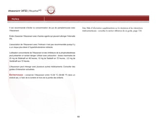 Atazanavir (ATZ) | ReyatazMD
83
Notes
Il est recommandé d’éviter la consommation de jus de pamplemousse avec
l’Atazanavir.
Éviter d’associer l’Atazanavir avec d’autres agents qui peuvent allonger l’intervalle
PR.
L’association de l’Atazanavir avec l’Indinavir n’est pas recommandée puisqu’il y
a un risque plus élevé d’ hyperbilirubinémie indirecte.
L’utilisation concomitante de l’Atazanavir et des inhibiteurs de la phophodiestérase
peut présenter un certain danger. Utiliser avec précaution : doses maximales de
25 mg de Sildénafil en 48 heures, 10 mg de Tadalafil en 72 heures, 2,5 mg de
Vardénafil aux 72 heures.
L’Atazanavir peut interagir avec plusieurs autres médicaments. Consulter des
guides d’interaction actualisés.
ENTREPOSAGE : conserver l’Atazanavir entre 15-30 °C (59-86 °F) dans un
endroit sec, à l’abri de la lumière et hors de la portée des enfants.
Sites Web d’information supplémentaire sur la résistance et les interactions
médicamenteuses : consultez la section référence de ce guide, page 134.
 