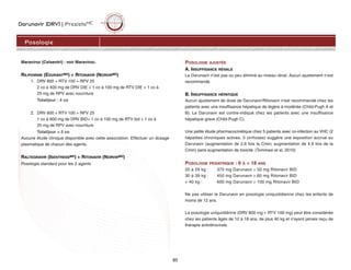 Darunavir (DRV) | PrezistaMC
85
Maraviroc (Celsentri) : voir Maraviroc.
RILPIVIRINE (EDURANTMD) + RITONAVIR (NORVIRMD)
1. DRV 800 + RTV 100 + RPV 25
2 co à 400 mg de DRV DIE + 1 co à 100 mg de RTV DIE + 1 co à
25 mg de RPV avec nourriture
Total/jour : 4 co
2. DRV 600 + RTV 100 + RPV 25
1 co à 600 mg de DRV BID+ 1 co à 100 mg de RTV bid + 1 co à
25 mg de RPV avec nourriture
Total/jour = 5 co
Aucune étude clinique disponible avec cette association. Effectuer un dosage
plasmatique de chacun des agents.
RALTEGRAVIR (ISENTRESSMD) + RITONAVIR (NORVIRMD)
Posologie standard pour les 2 agents
POSOLOGIE AJUSTÉE
A. INSUFFISANCE RÉNALE
Le Darunavir n’est pas ou peu éliminé au niveau rénal. Aucun ajustement n’est
recommandé.
B. INSUFFISANCE HÉPATIQUE
Aucun ajustement de dose de Darunavir/Ritonavir n'est recommandé chez les
patients avec une insuffisance hépatique de légère à modérée (Child-Pugh A et
B). Le Darunavir est contre-indiqué chez les patients avec une insuffisance
hépatique grave (Child-Pugh C).
Une petite étude pharmacocinétique chez 5 patients avec co-infection au VHC (2
hépatites chroniques actives, 3 cirrhoses) suggère une exposition accrue au
Darunavir (augmentation de 2,6 fois la Cmin; augmentation de 4,9 fois de la
Cmin) sans augmentation de toxicité. (Tommasi et al, 2010)
POSOLOGIE PÉDIATRIQUE : 6 À  18 ANS
20 à 29 kg : 375 mg Darunavir ≥ 50 mg Ritonavir BID
30 à 39 kg : 450 mg Darunavir ≥ 60 mg Ritonavir BID
+ 40 kg : 600 mg Darunavir ≥ 100 mg Ritonavir BID
Ne pas utiliser le Darunavir en posologie uniquotidienne chez les enfants de
moins de 12 ans.
La posologie uniquotidinne (DRV 800 mg + RTV 100 mg) peut être considérée
chez les patients âgés de 12 à 18 ans, de plus 40 kg et n'ayant jamais reçu de
thérapie antirétrovirale.
Posologie
 