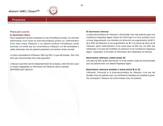Abacavir (ABC) | ZiagenMD
10
Posologie
POSOLOGIE AJUSTÉE
A. INSUFFISANCE RÉNALE
Aucun ajustement de dose nécessaire en cas d’insuffisance rénale. Les données
préliminaires d’une étude de pharmacocinétique portant sur l’administration
d’une dose unique d'Abacavir à six patients souffrant d’insuffisance rénale
terminale ont révélé que les concentrations d’Abacavir ont été semblables à
celles observées chez les patients présentant une fonction rénale normale.
La dose uniquotidienne d’Abacavir (600 mg DIE) n’a pas été étudiée. Elle n’est
donc pas recommandée chez cette population.
L'Abacavir peut-être donné indépendamment de la dialyse, cette dernière aurait
un impact négligeable sur l'élimination de l'Abacavir dans le dyalisat.
NEPHRON 2001;99:62-67.
B. INSUFFISANCE HÉPATIQUE
La pharmacocinétique de l’Abacavir a été étudiée chez des patients ayant une
insuffisance hépatique légère (indice de Child-Pugh 5 ou 6) et souffrant d’une
cirrhose diagnostiquée. Les résultats ont démontré une augmentation de 89 %
de la SSC de l’Abacavir et une augmentation de 58 % du temps de demi-vie de
l’Abacavir après l’administration d’une seule dose de 600 mg. Les SSC des
métabolites n’ont pas été modifiées en présence d’une insuffisance hépatique
légère. Cependant, la formation et l’élimination des métabolites ont diminué.
INSUFFISANCE HÉPATIQUE LÉGÈRE (STADE A)
Une dose de 200 mg BID (fournie par 10 ml de solution orale) est recommandée
pour les patients avec une atteinte hépatique légère.
INSUFFISANCE HÉPATIQUE MODÉRÉE À GRAVE (STADE B OU C)
L’efficacité, l’innocuité et la pharmacocinétique de l’Abacavir n’ont pas été
étudiées chez les patients avec une insuffisance hépatique de modérée à grave.
Par conséquent, l’Abacavir est contre-indiqué chez ces patients.
 