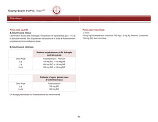 Fosamprénavir (f-APV) | TelzirMC
93
POSOLOGIE AJUSTÉE
A. INSUFFISANCE RÉNALE
L’élimination rénale reste inchangée, l’Amprénavir ne représentant que  1 % de
la dose administrée. Pas d’ajustement nécessaire de la dose de Fosamprénavir
en présence d’une insuffisance rénale.
B. INSUFFISANCE HÉPATIQUE
Un dosage plasmatique du Fosamprénavir est recommandé.
POSOLOGIE PÉDIATRIQUE
 6 ans
18 mg /kg Fosamprénavir (maximum 700 mg) + 3 mg /kg Ritonavir (maximum
100 mg) BID avec nourriture
Posologie
Patients expérimentés à la thérapie
antirétrovirale
Child-Pugh
5-6
7-9
10-15
Fosamprénavir + Ritonavir
700 mg BID + 100 mg DIE
450 mg BID + 100 mg DIE
300 mg BID + 100 mg DIE
Patients n’ayant jamais reçu
d’antirétroviraux
Child-Pugh
5-9
10-15
Fosamprénavir
700 mg BID
350 mg BID
 