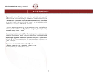 Fosamprénavir (f-APV) | TelzirMC
95
Cependant, le nombre d’infarctus documenté dans cette étude reste faible et il
faut s’assurer de mesurer les avantages de la thérapie antirétrovirale par rapport
à ce faible risque d’infarctus du myocarde. Cette découverte renforce la nécessité
de maintenir les efforts de recherche afin de trouver le lien de causalité entre les
antirétroviraux et le risque d’infarctus du myocarde.
Il convient aussi de surveiller les autres facteurs de risque modifiables de
maladies cardiovasculaires (ex.: hypertension, tabagisme, diabète) et de les
prendre en charge comme il se doit.
Des cas d’augmentation de l'onde PR et QT ont été rapportés avec la classe des
inhibiteurs de la protéase. Utiliser avec précaution chez les patients présentant
des anomalies cardiaques, prenant une médication avec risque d’augmentation
de l’onde QT ou PR ou tout autre facteur de risque associé aux modifications du
rythme cardiaques.
Signalement des effets indésirables à Santé Canada
Téléphone : 1 866 234-2345 | Télécopieur : 1 866 678-6789
Courrier électronique : cadrmp@hc-sc.qc.ca
Effets Indésirables
 