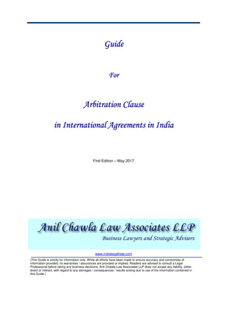 GuideGuideGuideGuide
ForForForFor
Arbitration ClauseArbitration ClauseArbitration ClauseArbitration Clause
iiiin Internationaln Internationaln Internationaln International Agreements inAgreements inAgreements inAgreements in IndiaIndiaIndiaIndia
First Edition – May 2017
www.indialegalhelp.com
(This Guide is strictly for information only. While all efforts have been made to ensure accuracy and correctness of
information provided, no warranties / assurances are provided or implied. Readers are advised to consult a Legal
Professional before taking any business decisions. Anil Chawla Law Associates LLP does not accept any liability, either
direct or indirect, with regard to any damages / consequences / results arising due to use of the information contained in
this Guide.)
 