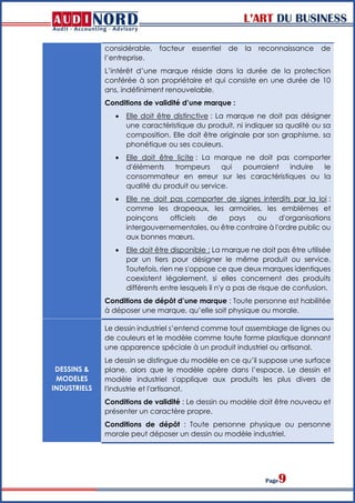 L’ART DU BUSINESS
Page9
considérable, facteur essentiel de la reconnaissance de
l’entreprise.
L’intérêt d’une marque réside dans la durée de la protection
conférée à son propriétaire et qui consiste en une durée de 10
ans, indéfiniment renouvelable.
Conditions de validité d’une marque :
 Elle doit être distinctive : La marque ne doit pas désigner
une caractéristique du produit, ni indiquer sa qualité ou sa
composition. Elle doit être originale par son graphisme, sa
phonétique ou ses couleurs.
 Elle doit être licite : La marque ne doit pas comporter
d'éléments trompeurs qui pourraient induire le
consommateur en erreur sur les caractéristiques ou la
qualité du produit ou service.
 Elle ne doit pas comporter de signes interdits par la loi :
comme les drapeaux, les armoiries, les emblèmes et
poinçons officiels de pays ou d'organisations
intergouvernementales, ou être contraire à l'ordre public ou
aux bonnes mœurs.
 Elle doit être disponible : La marque ne doit pas être utilisée
par un tiers pour désigner le même produit ou service.
Toutefois, rien ne s'oppose ce que deux marques identiques
coexistent légalement, si elles concernent des produits
différents entre lesquels il n'y a pas de risque de confusion.
Conditions de dépôt d’une marque : Toute personne est habilitée
à déposer une marque, qu’elle soit physique ou morale.
DESSINS &
MODELES
INDUSTRIELS
Le dessin industriel s’entend comme tout assemblage de lignes ou
de couleurs et le modèle comme toute forme plastique donnant
une apparence spéciale à un produit industriel ou artisanal.
Le dessin se distingue du modèle en ce qu’il suppose une surface
plane, alors que le modèle opère dans l’espace. Le dessin et
modèle industriel s'applique aux produits les plus divers de
l'industrie et l'artisanat.
Conditions de validité : Le dessin ou modèle doit être nouveau et
présenter un caractère propre.
Conditions de dépôt : Toute personne physique ou personne
morale peut déposer un dessin ou modèle industriel.
 