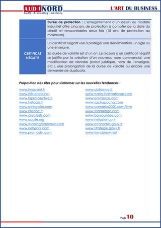 L’ART DU BUSINESS
Page10
Durée de protection : L’enregistrement d’un dessin ou modèle
industriel offre cinq ans de protection à compter de la date du
dépôt et renouvelables deux fois (15 ans de protection au
maximum).
CERTIFICAT
NÉGATIF
Un certificat négatif vise à protéger une dénomination, un sigle ou
une enseigne.
Sa durée de validité est d’un an. Le recours à un certificat négatif
se justifie par la création d’un nouveau nom commercial, une
modification de donnée (statut juridique, nom de l’enseigne,
etc.), une prolongation de la durée de validité ou encore une
demande de duplicata.
Proposition des sites pour s'informer sur les nouvelles tendances :
www.innovant.fr
www.influencia.net
www.laprospective.fr
www.hellobiz.fr
www.springwise.com
www.credoc.fr
www.creatests.com
www.uccife.org
www.shapingtomorrow.com
www.nellyrodi.com
www.promostyl.com
www.ubifrance.fr
www.carlin-international.com
www.enivrance.com
www.sachapacha.com
www.scenarios2020.com/livre
www.shamengo.com
www.bonjouridee.com
www.hellostartup.fr
www.economie.gouv.fr
www.strategie.gouv.fr
www.trendsnow.net
 