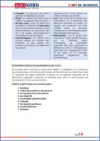 L’ART DU BUSINESS
Page14
 Complet : en donnant une vision
globale et détaillée du projet ;
 Précis : en utilisant des faits et des
chiffres, en joignant des annexes ;
 Ni trop court : avec le risque de
simplifier à l’extrême, ni trop long
pour ne pas lasser le lecteur (nous
recommandons un document de
20 à 30 pages, éventuellement
complété par des annexes) ;
 Communiquant : en utilisant des
polices variées, en mettant des
chapitres et des parties, en
mettant en évidence les éléments
importants.
conséquences d’une baisse du
chiffre d’affaires de 20 %?) ;
 Vrai : sans chercher à omettre des
informations ou à dissimuler des
éléments essentiels au projet. La
relation de confiance qui doit
s’établir entre un éventuel
investisseur et une entreprise serait
irrémédiablement perdue ;
 Enthousiaste : car le projet doit
créer de la valeur et être soutenu
par un véritable esprit
d’entreprise. Le partenaire
potentiel doit bien percevoir la
différence entre un entrepreneur
apportant son engagement total
et ses idées, et un manager
apportant simplement ses
compétences.
Construction d’un business plan type :
Un business plan n’est pas un document rigide. Il s’adaptera au contexte et
aux interlocuteurs et doit pouvoir évoluer en fonction de la conjoncture. Mais
s’il respecte les règles énoncées ci-dessus et s’il reprend l’essentiel de la
démarche proposée ci-dessous, le business plan sera un outil puissant de
formalisation et de communication.
Voilà le schéma type d’un business plan :
1. Synthèse
2. L’offre de produits ou de services
3. Le marché et la concurrence
4. Les objectifs
5. La stratégie opérationnelle
6. L’équipe
7. Les aspects juridiques
8. Le plan financier
9. Annexes
 