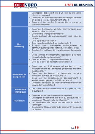 L’ART DU BUSINESS
Page18
 L’entreprise disposera-t-elle d’un réseau de vente
interne ou externe ?
 Quels sont les investissements nécessaires pour mettre
en place le réseau (recrutement, etc.) ?
 Quels sont les besoins financiers liés au cycle de
commercialisation ?
Plan
marketing
 Comment l’entreprise va-t-elle communiquer pour
faire connaître son offre ?
 Quelle est la stratégie de marque ?
 Quelle politique de communication sera mise en
œuvre ?
 Quel type de promotion ?
 Quel type de publicité ? sur quels media ?
 À quel niveau l’entreprise envisage-t-elle de
communiquer (régional, national, européen, etc.)?
 Quelle est la politique de prix retenue par l’entreprise
?
 Quels sont les investissements nécessaires pour faire
connaître l’offre de l’entreprise?
 Quel est le coût d’acquisition d’un client ?
 Quel est le coût de fidélisation d’un client ?
Installations et
équipements
 Quels sont les équipements nécessaires au bon
fonctionnement de l’entreprise (machines, matériel,
mobilier, etc.)?
 Quels sont les besoins de l’entreprise au plan
immobilier (surface de locaux, etc.)?
 Quels sont les investissements correspondants à
réaliser (aménagements spécifiques, etc.)?
 Quels sont les besoins de financement liés à la mise en
œuvre de l’exploitation ?
Partenariats
stratégiques
 Des partenariats ont-ils été conclus ? auprès de qui ?
à quel prix ?
Fournisseurs
 Quels seront les fournisseurs de l’entreprise ?
 L’entreprise dépendra-t-elle d’un ou plusieurs de ses
fournisseurs ? Pourra-t-elle en changer ?
 Les fournisseurs de l’entreprise seront-ils localisés à
l’étranger ?
 Quelles seront les conditions de paiement ? les délais
de livraison ?
 