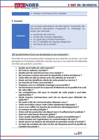 L’ART DU BUSINESS
Page21
 Analyse coûts fixes/coûts variables
9. Annexes
Annexes
Les annexes permettront de faire figurer l’ensemble des
documents permettant d’apporter un éclairage au
projet, par exemple :
 Les études de marché ;
 La liste des marques déposées ;
 La copie des contrats importants ;
 Les CV détaillés de l’équipe dirigeante ;
 Les statuts de la société ;
 …
25 questions pour un business plan gagnant :
Pour être sûr que le business plan correspond aux attentes du lecteur, qu’il soit
banquier ou investisseur potentiel, assurez-vous qu’il vous permet de répondre
à la liste de questions suivantes :
 Quelle est la taille de votre marché ?
 Est-il local, national, mondial ?
 Quelle part de marché pouvez-vous espérer ?
 De nouveaux acteurs peuvent-ils apparaître à brève échéance ?
 Votre offre est-elle en phase avec les attentes du marché ?
 Quels sont les bénéfices clients de votre produit ou service ?
 Le marché est-il très concurrentiel ?
 Proposez-vous un véritable avantage concurrentiel ?
 Les fournisseurs auront-ils un pouvoir d’influence sur la qualité et le coût
de votre offre ?
 Les compétences clés pour la réussite de votre projet y sont-elles
représentées ?
 Quels moyens commerciaux sont mis en œuvre pour atteindre les
objectifs ?
 De quels outils de communication disposez-vous ?
 Votre innovation risque-t-elle d’être rapidement dépassée ?
 Avez-vous chiffré vos besoins de recherche-développement ?
 La marque est-elle protégée ?
 Votre outil de production de départ sera-t-il suffisamment «calibré» ?
 Quel est votre besoin financier global ?
 Avec quelle répartition entre capitaux propres et endettement ?
 Votre business est-il générateur ou consommateur de cash ?
 Quels seront vos besoins de trésorerie en première année d’activité ?
 Au bout de combien de mois vos flux de trésorerie seront-ils positifs de
manière récurrente ?
 