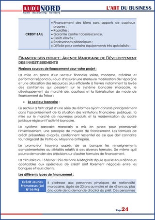 L’ART DU BUSINESS
Page24
CREDIT BAIL
 Financement des biens sans apports de capitaux
propres ;
 Rapidités ;
 Garantie contre l’obsolescence.
 Coûts élevés ;
 Redevances périodiques ;
 Difficile pour certains équipements très spécialisés ;
Financer son projet : Agence Marocaine de Développement
des Investissements
Plusieurs sources de financement pour votre projet :
La mise en place d’un secteur financier solide, moderne, crédible et
performant répond au souci d’assurer une meilleure mobilisation de l’épargne
et une allocation des ressources plus efficiente à travers notamment la levée
des contraintes qui pesaient sur le système bancaire marocain, le
développement du marché des capitaux et la libéralisation du mode de
financement du Trésor :
 Le secteur bancaire :
Le secteur a fait l’objet d’une série de réformes ayant consisté principalement
dans l’assainissement de la situation des institutions financières publiques, la
mise sur le marché de nouveaux produits et la modernisation du cadre
juridique régissant l’activité bancaire.
Le système bancaire marocain a mis en place pour promouvoir
l'investissement, une panoplie de moyens de financement. Les formules de
crédit présentées ci-après, contiennent l'essentiel de ce que doit connaître
tout dirigeant de Petite ou Moyenne Entreprise.
Le promoteur trouvera auprès de sa banque les renseignements
complémentaires ou détaillés relatifs à ces diverses formules. De même qu'il
pourra demander des précisions sur d'autres formules de financement.
La circulaire du 15 février 1996 de Bank Al Maghrib stipule que les taux débiteurs
applicables aux opérateurs de crédit sont librement négociés entre les
banques et leurs clients.
Les différents types de financement :
Crédit Jeunes
Promoteurs (Loi
N°14-94)
Il s'adresse aux personnes physiques de nationalité
marocaine, âgée de 20 ans au moins et de 45 ans au plus
à la date de la demande d'octroi du prêt. Ces personnes
 