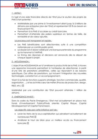 L’ART DU BUSINESS
Page28
1 - IMTIAZ :
Il s’agit d’une aide financière directe de l’Etat pour le soutien des projets de
PME à fort potentiel :
 Matérialisée par une prime à l’investissement allant jusqu’à 5 Millions de
dirhams par entreprise (don de l’Etat) et représentant 20 % du besoin en
financement TTC.
 Permettant à la PME d’accéder au crédit bancaire.
 Permettant d’atteindre des paliers supérieurs en termes de taille, de
rentabilité et de valeur ajoutée.
Le processus est transparent et rapide :
 Les PME bénéficiaires sont sélectionnées suite à une compétition
nationale par un comité public-privé.
 Le dossier est d’abord validé par une banque partenaire du programme
qui le transmet à l’ANPME.
 Le timing des réponses et décisions est annoncés dès le départ de
chaque appel à projet.
2 - MOUSSANADA :
L’objectif de MOUSSANADA est d’améliorer la productivité de la PME, à travers
une approche innovante permettant à l’entreprise de sélectionner, à partir
d’une liste de prestations prédéfinies, celles qui répondent à ses besoins
spécifiques. Ces offres de prestations, qui incluent l’intégration des nouvelles
technologies, consistent en un accompagnement :
Visant à la fois les fonctions supports (stratégie, fonction commerciale, qualité,
organisation, …) et les activités cœur de métier (Process de production, design,
R&D, etc.)  
Matérialisé par une contribution de l’Etat pouvant atteindre 1 Million de
dirhams
3 - EMERGENCE INVEST :
Dans le cadre du Pacte Emergence, l’Etat met actuellement en place trois
Fonds d’investissement Publics/Privés orientés Capital Risque, Capital
Développement et Capital Transmission.
Les objectifs visés par cette initiative sont de :
 Lever les freins de la sous-capitalisation qui pénalisent actuellement de
nombreuses PME  
 Améliorer le haut de bilan pour un meilleur accès au financement
bancaire  
 