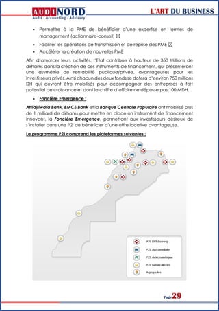 L’ART DU BUSINESS
Page29
 Permettre à la PME de bénéficier d’une expertise en termes de
management (actionnaire-conseil)  
 Faciliter les opérations de transmission et de reprise des PME  
 Accélérer la création de nouvelles PME
Afin d’amorcer leurs activités, l’Etat contribue à hauteur de 350 Millions de
dirhams dans la création de ces instruments de financement, qui présenteront
une asymétrie de rentabilité publique/privée, avantageuses pour les
investisseurs privés. Ainsi chacun des deux fonds se dotera d’environ 750 millions
DH qui devront être mobilisés pour accompagner des entreprises à fort
potentiel de croissance et dont le chiffre d’affaire ne dépasse pas 100 MDH.
 Foncière Emergence :
Attiajriwafa Bank, BMCE Bank et la Banque Centrale Populaire ont mobilisé plus
de 1 milliard de dirhams pour mettre en place un instrument de financement
innovant, la Foncière Emergence, permettant aux investisseurs désireux de
s’installer dans une P2I de bénéficier d’une offre locative avantageuse.
Le programme P2I comprend les plateformes suivantes :
 