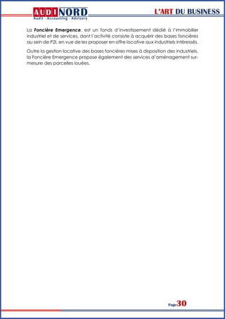 L’ART DU BUSINESS
Page30
La Foncière Emergence, est un fonds d’investissement dédié à l’immobilier
industriel et de services, dont l’activité consiste à acquérir des bases foncières
au sein de P2I, en vue de les proposer en offre locative aux industriels intéressés.
Outre la gestion locative des bases foncières mises à disposition des industriels,
la Foncière Emergence propose également des services d’aménagement sur-
mesure des parcelles louées.
 