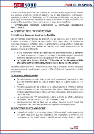L’ART DU BUSINESS
Page32
Ce dispositif d’incitations fiscales présente les principaux avantages fiscaux classés
par secteurs d’activité, zones et sociétés ou à des organismes particuliers,
contenus dans le Code Général des Impôts et le texte relatif à la fiscalité locale. Il a
pour objet de donner des réponses à certaines questions fiscales récurrentes, en
soulignant les avantages fiscaux transversaux et ceux d’ordre sectoriel.
1- AVANTAGES FISCAUX ACCORDES A CERTAINS SECTEURS
D'ACTIVITES :
A- SECTEUR DES EXPORTATIONS
1- Impôt sur le Revenu ou Impôt sur les Sociétés
Les entreprises exportatrices de produits ou de services, qui réalisent dans
l'année un chiffre d'affaires à l'exportation ainsi que celles qui vendent à
d’autres entreprises installées dans les plates-formes d’exportation, fixées par
décret, des produits finis destinés à l’export (sauf celles exerçant dans le
secteur minier) , bénéficient :
 d'une exonération totale pendant les cinq premières années, à compter
de l’exercice au cours duquel la première opération d’exportation ou la
première opération de vente de produits finis ont été réalisées ;
 de l’application du taux réduit de 17.5% au titre de l’impôt sur les sociétés
et de 20% au titre de l’impôt sur le revenu au-delà de cette période.
Toutefois, l'exonération et l’imposition au taux réduit précitées ne sont acquises
aux entreprises de services que pour le chiffre d'affaires à l'exportation réalisé
en devises.
2- Taxe sur la Valeur Ajoutée
 Exonération des produits livrés et des services rendus à l'exportation ainsi
que les marchandises ou objets placés sous le régime suspensif en
douane ;
 Achat en suspension de la taxe sur la valeur ajoutée à l'intérieur par les
entreprises exportatrices des marchandises, des matières premières, des
emballages irrécupérables et des services nécessaires à la réalisation de
ces opérations.
 La suspension de TVA est accordée dans la limite du chiffre d'affaires
réalisé par l’entreprise au cours de l'année écoulée.
 Remboursement de la taxe sur la valeur ajoutée ayant grevé les
acquisitions des biens nécessaires aux opérations d'exportation.
B- SECTEUR DU TRANSPORT
 Les opérations de transport international et les prestations de services qui
leur sont liées ainsi que les opérations de réparation, d'entretien, de
maintenance, de transformation, d'affrètement et de location portant
 