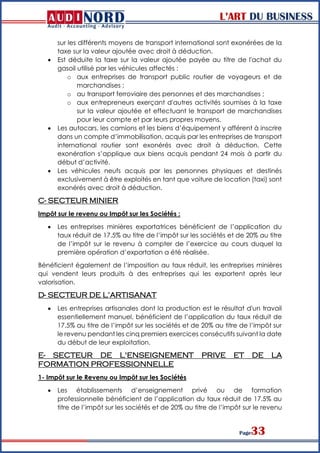L’ART DU BUSINESS
Page33
sur les différents moyens de transport international sont exonérées de la
taxe sur la valeur ajoutée avec droit à déduction.
 Est déduite la taxe sur la valeur ajoutée payée au titre de l'achat du
gasoil utilisé par les véhicules affectés :
o aux entreprises de transport public routier de voyageurs et de
marchandises ;
o au transport ferroviaire des personnes et des marchandises ;
o aux entrepreneurs exerçant d'autres activités soumises à la taxe
sur la valeur ajoutée et effectuant le transport de marchandises
pour leur compte et par leurs propres moyens.
 Les autocars, les camions et les biens d’équipement y afférent à inscrire
dans un compte d’immobilisation, acquis par les entreprises de transport
international routier sont exonérés avec droit à déduction. Cette
exonération s’applique aux biens acquis pendant 24 mois à partir du
début d’activité.
 Les véhicules neufs acquis par les personnes physiques et destinés
exclusivement à être exploités en tant que voiture de location (taxi) sont
exonérés avec droit à déduction.
C- SECTEUR MINIER
Impôt sur le revenu ou Impôt sur les Sociétés :
 Les entreprises minières exportatrices bénéficient de l’application du
taux réduit de 17.5% au titre de l’impôt sur les sociétés et de 20% au titre
de l’impôt sur le revenu à compter de l’exercice au cours duquel la
première opération d’exportation a été réalisée.
Bénéficient également de l’imposition au taux réduit, les entreprises minières
qui vendent leurs produits à des entreprises qui les exportent après leur
valorisation.
D- SECTEUR DE L’ARTISANAT
 Les entreprises artisanales dont la production est le résultat d'un travail
essentiellement manuel, bénéficient de l’application du taux réduit de
17.5% au titre de l’impôt sur les sociétés et de 20% au titre de l’impôt sur
le revenu pendant les cinq premiers exercices consécutifs suivant la date
du début de leur exploitation.
E- SECTEUR DE L'ENSEIGNEMENT PRIVE ET DE LA
FORMATION PROFESSIONNELLE
1- Impôt sur le Revenu ou Impôt sur les Sociétés
 Les établissements d’enseignement privé ou de formation
professionnelle bénéficient de l’application du taux réduit de 17.5% au
titre de l’impôt sur les sociétés et de 20% au titre de l’impôt sur le revenu
 