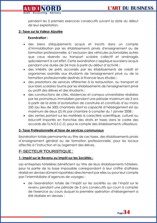 L’ART DU BUSINESS
Page34
pendant les 5 premiers exercices consécutifs suivant la date du début
de leur exploitation.
2- Taxe sur la Valeur Ajoutée
Exonération :
 des biens d'équipements acquis et inscrits dans un compte
d’immobilisation par les établissements privés d'enseignement ou de
formation professionnelle, à l’exclusion des véhicules automobiles autres
que ceux réservés au transport scolaire collectif et aménagés
spécialement à cet effet. Cette exonération s’applique aux biens acquis
pendant une durée de 24 mois à partir du début d’activité ;
 des intérêts de prêts accordés par les établissements de crédit et
organismes assimilés aux étudiants de l'enseignement privé ou de la
formation professionnelle destinés à financer leurs études ;
 des prestations de services afférentes à la restauration, au transport et
aux loisirs scolaires fournis par les établissements de l'enseignement privé
au profit des élèves et des étudiants ;
 des constructions de cités, résidences et campus universitaires réalisées
par les promoteurs immobiliers pendant une période maximum de 3 ans
à partir de la date d’autorisation de construire et constitués d’au moins
250 (au lieu de 500) chambres dont la capacité d’hébergement est au
maximum de deux (2) lits par chambre à compter du 1 janvier 2008 ;
 des ventes portant sur les matériels à caractère scientifique, culturel ou
éducatif importés en franchise des droits et taxes dans le cadre des
accords de l'U.N.E.S.C.O. pour le compte des établissements utilisateurs.
3- Taxe Professionnelle et taxe de services communaux
Exonération totale permanente au titre de ces taxes, des établissements privés
d’enseignement général ou de formation professionnelle, pour les locaux
affectés à l’instruction et au logement des élèves.
F- SECTEUR TOURISTIQUE :
1- Impôt sur le Revenu ou Impôt sur les Sociétés :
Les entreprises hôtelières bénéficient au titre de leurs établissements hôteliers,
pour la partie de la base imposable correspondant à leur chiffre d'affaires
réalisé en devises dûment rapatriées directement par elles ou pour leur compte
par l’intermédiaire d’agences de voyages :
 de l'exonération totale de l’impôt sur les sociétés ou de l’impôt sur le
revenu pendant une période de 5 ans consécutifs qui court à compter
de l'exercice au cours duquel la première opération d'hébergement a
été réalisée en devises ;
 