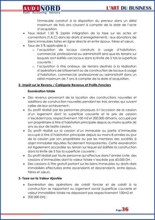 L’ART DU BUSINESS
Page36
l'immeuble construit à la disposition du preneur dans un délai
maximum de trois ans courant à compter de la date de l’acte
d’acquisition.
 Taux réduit 1,50 % (après intégration de la taxe sur les actes et
conventions (T.A.C) dans les droits d’enregistrement) : aux donations de
biens immeubles faites en ligne directe et entre époux, frères et sœurs.
 Taux de 3 % applicable à :
o l’acquisition de locaux construits à usage d’habitation,
commercial, professionnel ou administratif ainsi que les terrains sur
lesquels sont édifiés ces locaux dans la limite de 5 fois la superficie
couverte ;
o l’acquisition à titre onéreux, de terrains destinés à la réalisation
d’opérations de lotissement ou de construction de locaux à usage
d’habitation, commercial, professionnel ou administratif dans un
délai maximum de 7 ans à compter de la date d’acquisition.
2- Impôt sur le Revenu / Catégorie Revenus et Profits Fonciers
Exonération totale
 Des revenus provenant de la location des constructions nouvelles et
additions de construction nouvelles pendant les trois années qui suivent
celles de leur achèvement ;
 Du profit réalisé par les personnes physiques à l’occasion de la cession
d’un logement dont la superficie couverte et le prix de cession
n’excèdent pas, respectivement 100 m2 et 200.000 dirhams, occupé par
son propriétaire à titre d’habitation principale depuis au moins quatre (4)
ans au jour de ladite cession.
 Du profit réalisé sur la cession d’un immeuble ou partie d’immeuble
occupé à titre d’habitation principale depuis au moins 8 années au jour
de la cession par son propriétaire ou par les membres des sociétés à
objet immobilier réputées fiscalement transparentes. Cette exonération
est également accordée au terrain sur lequel est édifiée la construction
dans la limite de 5 fois la superficie couverte ;
 Du profit réalisé par toute personne qui effectue dans l’année civile, des
cessions d’immeubles dont la valeur totale n’excède pas 60.000 DH ;
 Des cessions à titre gratuit portant sur les biens immeubles ou droits réels
immobiliers effectuées entre ascendants et descendants, entre époux,
frères et sœurs.
3- Taxe sur la Valeur Ajoutée
 Exonération des opérations de crédit foncier et de crédit à la
construction se rapportant au logement social (superficie couverte et
valeur immobilière totale ne dépassant pas respectivement 100m2 et
 200 000 DH) ;
 
