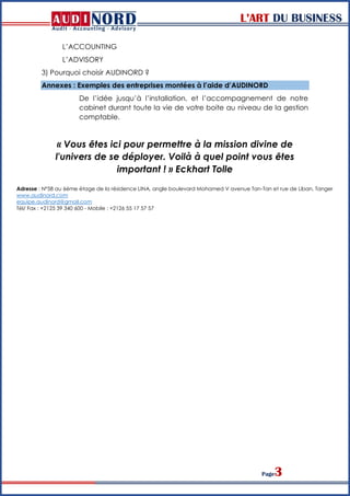L’ART DU BUSINESS
Page3
L’ACCOUNTING
L’ADVISORY
3) Pourquoi choisir AUDINORD ?
Annexes : Exemples des entreprises montées à l’aide d’AUDINORD
De l’idée jusqu’à l’installation, et l’accompagnement de notre
cabinet durant toute la vie de votre boite au niveau de la gestion
comptable.
« Vous êtes ici pour permettre à la mission divine de
l'univers de se déployer. Voilà à quel point vous êtes
important ! » Eckhart Tolle
Adresse : Nº58 au 6éme étage de la résidence LINA, angle boulevard Mohamed V avenue Tan-Tan et rue de Liban, Tanger
www.audinord.com
equipe.audinord@gmail.com
Tél/ Fax : +2125 39 340 600 - Mobile : +2126 55 17 57 57
 