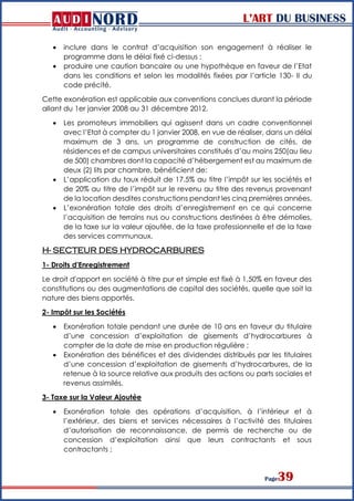 L’ART DU BUSINESS
Page39
 inclure dans le contrat d’acquisition son engagement à réaliser le
programme dans le délai fixé ci-dessus ;
 produire une caution bancaire ou une hypothèque en faveur de l’Etat
dans les conditions et selon les modalités fixées par l’article 130- II du
code précité.
Cette exonération est applicable aux conventions conclues durant la période
allant du 1er janvier 2008 au 31 décembre 2012.
 Les promoteurs immobiliers qui agissent dans un cadre conventionnel
avec l’Etat à compter du 1 janvier 2008, en vue de réaliser, dans un délai
maximum de 3 ans, un programme de construction de cités, de
résidences et de campus universitaires constitués d’au moins 250(au lieu
de 500) chambres dont la capacité d’hébergement est au maximum de
deux (2) lits par chambre, bénéficient de:
 L’application du taux réduit de 17.5% au titre l’impôt sur les sociétés et
de 20% au titre de l’impôt sur le revenu au titre des revenus provenant
de la location desdites constructions pendant les cinq premières années.
 L’exonération totale des droits d’enregistrement en ce qui concerne
l’acquisition de terrains nus ou constructions destinées à être démolies,
de la taxe sur la valeur ajoutée, de la taxe professionnelle et de la taxe
des services communaux.
H- SECTEUR DES HYDROCARBURES
1- Droits d'Enregistrement
Le droit d'apport en société à titre pur et simple est fixé à 1,50% en faveur des
constitutions ou des augmentations de capital des sociétés, quelle que soit la
nature des biens apportés.
2- Impôt sur les Sociétés
 Exonération totale pendant une durée de 10 ans en faveur du titulaire
d’une concession d’exploitation de gisements d’hydrocarbures à
compter de la date de mise en production régulière ;
 Exonération des bénéfices et des dividendes distribués par les titulaires
d’une concession d’exploitation de gisements d’hydrocarbures, de la
retenue à la source relative aux produits des actions ou parts sociales et
revenus assimilés.
3- Taxe sur la Valeur Ajoutée
 Exonération totale des opérations d’acquisition, à l’intérieur et à
l’extérieur, des biens et services nécessaires à l’activité des titulaires
d’autorisation de reconnaissance, de permis de recherche ou de
concession d’exploitation ainsi que leurs contractants et sous
contractants ;
 