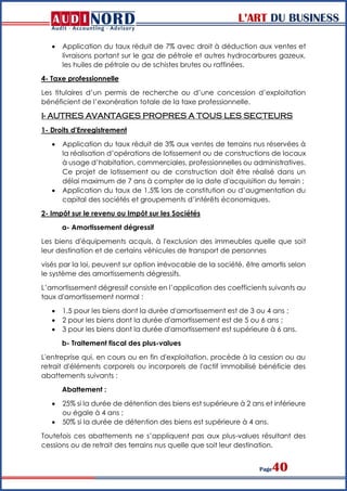L’ART DU BUSINESS
Page40
 Application du taux réduit de 7% avec droit à déduction aux ventes et
livraisons portant sur le gaz de pétrole et autres hydrocarbures gazeux,
les huiles de pétrole ou de schistes brutes ou raffinées.
4- Taxe professionnelle
Les titulaires d’un permis de recherche ou d’une concession d’exploitation
bénéficient de l’exonération totale de la taxe professionnelle.
I- AUTRES AVANTAGES PROPRES A TOUS LES SECTEURS
1- Droits d'Enregistrement
 Application du taux réduit de 3% aux ventes de terrains nus réservées à
la réalisation d’opérations de lotissement ou de constructions de locaux
à usage d’habitation, commerciales, professionnelles ou administratives.
Ce projet de lotissement ou de construction doit être réalisé dans un
délai maximum de 7 ans à compter de la date d'acquisition du terrain ;
 Application du taux de 1,5% lors de constitution ou d’augmentation du
capital des sociétés et groupements d’intérêts économiques.
2- Impôt sur le revenu ou Impôt sur les Sociétés
a- Amortissement dégressif
Les biens d'équipements acquis, à l'exclusion des immeubles quelle que soit
leur destination et de certains véhicules de transport de personnes
visés par la loi, peuvent sur option irrévocable de la société, être amortis selon
le système des amortissements dégressifs.
L’amortissement dégressif consiste en l’application des coefficients suivants au
taux d'amortissement normal :
 1,5 pour les biens dont la durée d'amortissement est de 3 ou 4 ans ;
 2 pour les biens dont la durée d'amortissement est de 5 ou 6 ans ;
 3 pour les biens dont la durée d'amortissement est supérieure à 6 ans.
b- Traitement fiscal des plus-values
L'entreprise qui, en cours ou en fin d'exploitation, procède à la cession ou au
retrait d'éléments corporels ou incorporels de l'actif immobilisé bénéficie des
abattements suivants :
Abattement :
 25% si la durée de détention des biens est supérieure à 2 ans et inférieure
ou égale à 4 ans ;
 50% si la durée de détention des biens est supérieure à 4 ans.
Toutefois ces abattements ne s’appliquent pas aux plus-values résultant des
cessions ou de retrait des terrains nus quelle que soit leur destination.
 