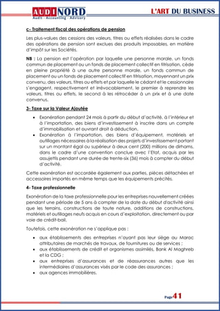 L’ART DU BUSINESS
Page41
c- Traitement fiscal des opérations de pension
Les plus-values des cessions des valeurs, titres ou effets réalisées dans le cadre
des opérations de pension sont exclues des produits imposables, en matière
d’impôt sur les Sociétés.
NB : La pension est l’opération par laquelle une personne morale, un fonds
commun de placement ou un fonds de placement collectif en titrisation, cède
en pleine propriété à une autre personne morale, un fonds commun de
placement ou un fonds de placement collectif en titrisation, moyennant un prix
convenu, des valeurs, titres ou effets et par laquelle le cédant et le cessionnaire
s’engagent, respectivement et irrévocablement, le premier à reprendre les
valeurs, titres ou effets, le second à les rétrocéder à un prix et à une date
convenus.
3- Taxe sur la Valeur Ajoutée
 Exonération pendant 24 mois à partir du début d’activité, à l’intérieur et
à l’importation, des biens d’investissement à inscrire dans un compte
d’immobilisation et ouvrant droit à déduction.
 Exonération à l’importation, des biens d’équipement, matériels et
outillages nécessaires à la réalisation des projets d’investissement portant
sur un montant égal ou supérieur à deux cent (200) millions de dirhams,
dans le cadre d’une convention conclue avec l’Etat, acquis par les
assujettis pendant une durée de trente-six (36) mois à compter du début
d’activité.
Cette exonération est accordée également aux parties, pièces détachées et
accessoires importés en même temps que les équipements précités.
4- Taxe professionnelle
Exonération de la taxe professionnelle pour les entreprises nouvellement créées
pendant une période de 5 ans à compter de la date du début d'activité ainsi
que les terrains, constructions de toute nature, additions de constructions,
matériels et outillages neufs acquis en cours d’exploitation, directement ou par
voie de crédit-bail.
Toutefois, cette exonération ne s’applique pas :
 aux établissements des entreprises n’ayant pas leur siège au Maroc
attributaires de marchés de travaux, de fournitures ou de services ;
 aux établissements de crédit et organismes assimilés, Bank Al Maghreb
et la CDG ;
 aux entreprises d’assurances et de réassurances autres que les
intermédiaires d’assurances visés par le code des assurances ;
 aux agences immobilières.
 